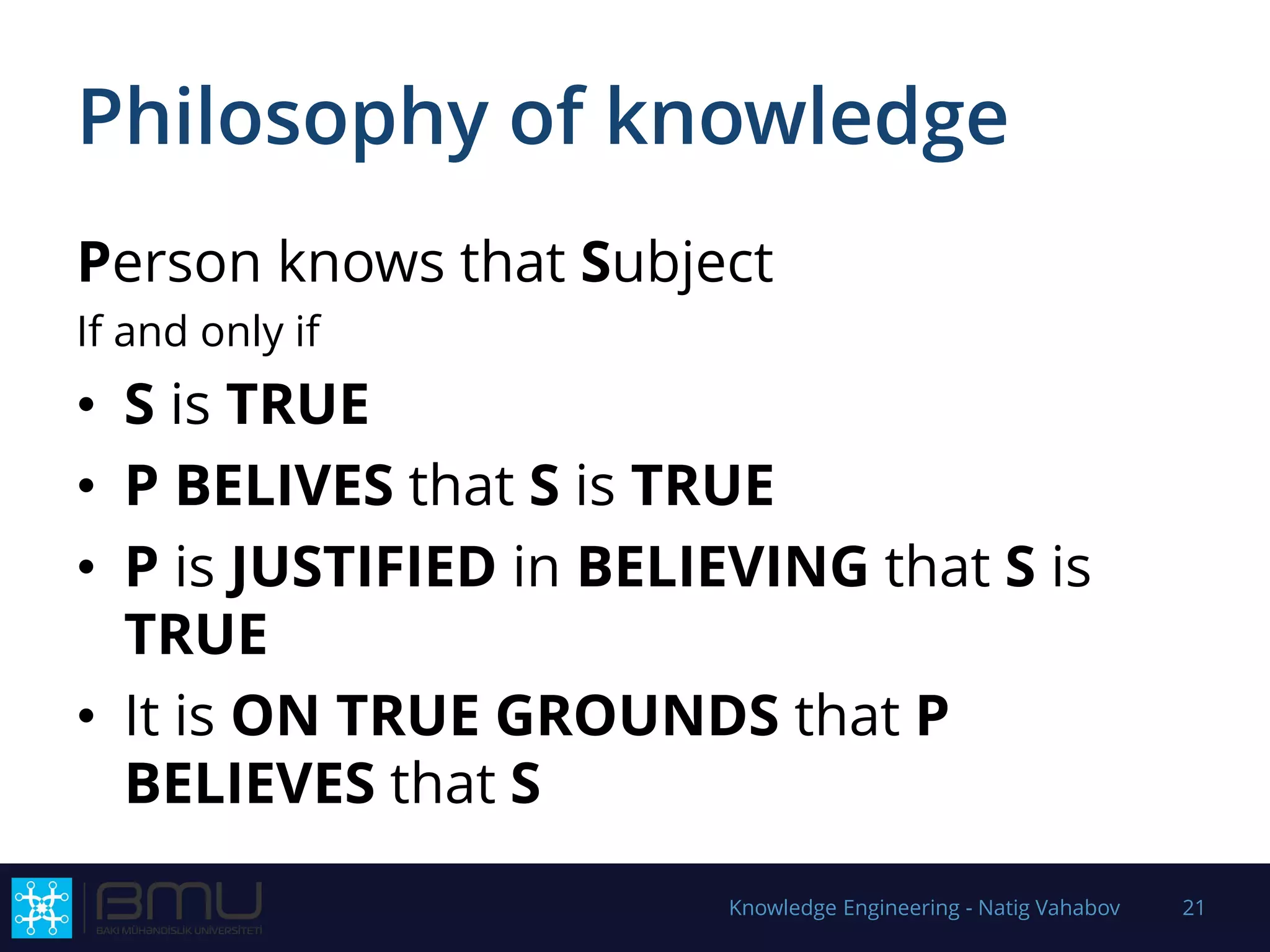 Philosophy of knowledge
Person knows that Subject
If and only if
• S is TRUE
• P BELIVES that S is TRUE
• P is JUSTIFIED in BELIEVING that S is
TRUE
• It is ON TRUE GROUNDS that P
BELIEVES that S
Knowledge Engineering - Natig Vahabov 21
 