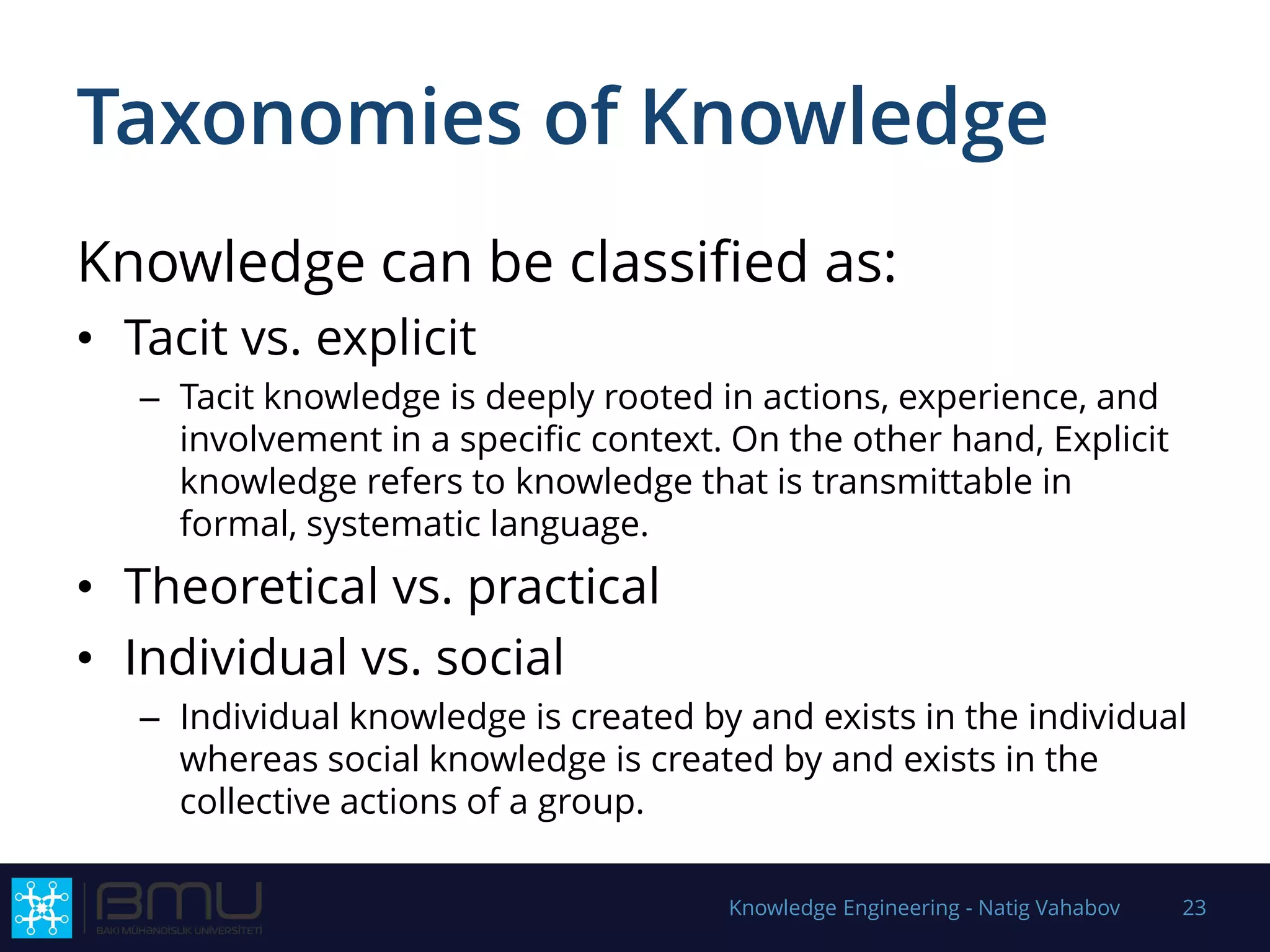 Taxonomies of Knowledge
Knowledge can be classified as:
• Tacit vs. explicit
– Tacit knowledge is deeply rooted in actions, experience, and
involvement in a specific context. On the other hand, Explicit
knowledge refers to knowledge that is transmittable in
formal, systematic language.
• Theoretical vs. practical
• Individual vs. social
– Individual knowledge is created by and exists in the individual
whereas social knowledge is created by and exists in the
collective actions of a group.
Knowledge Engineering - Natig Vahabov 23
 