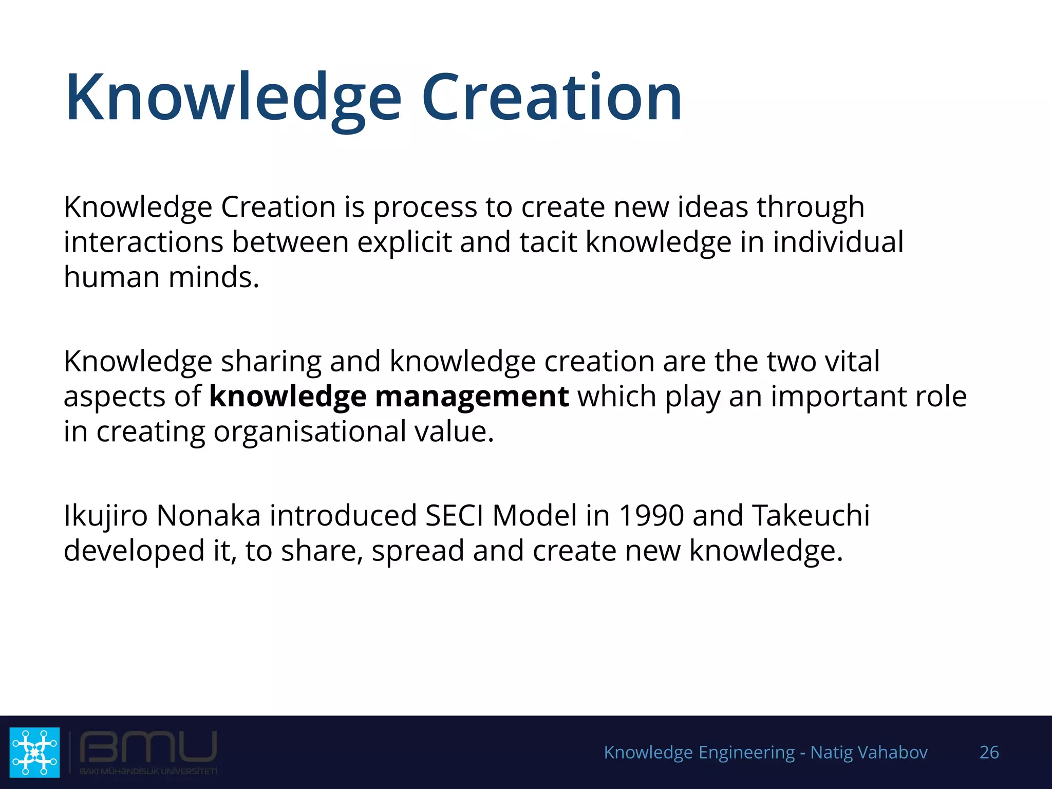 Knowledge Creation
Knowledge Creation is process to create new ideas through
interactions between explicit and tacit knowledge in individual
human minds.
Knowledge sharing and knowledge creation are the two vital
aspects of knowledge management which play an important role
in creating organisational value.
Ikujiro Nonaka introduced SECI Model in 1990 and Takeuchi
developed it, to share, spread and create new knowledge.
Knowledge Engineering - Natig Vahabov 26
 