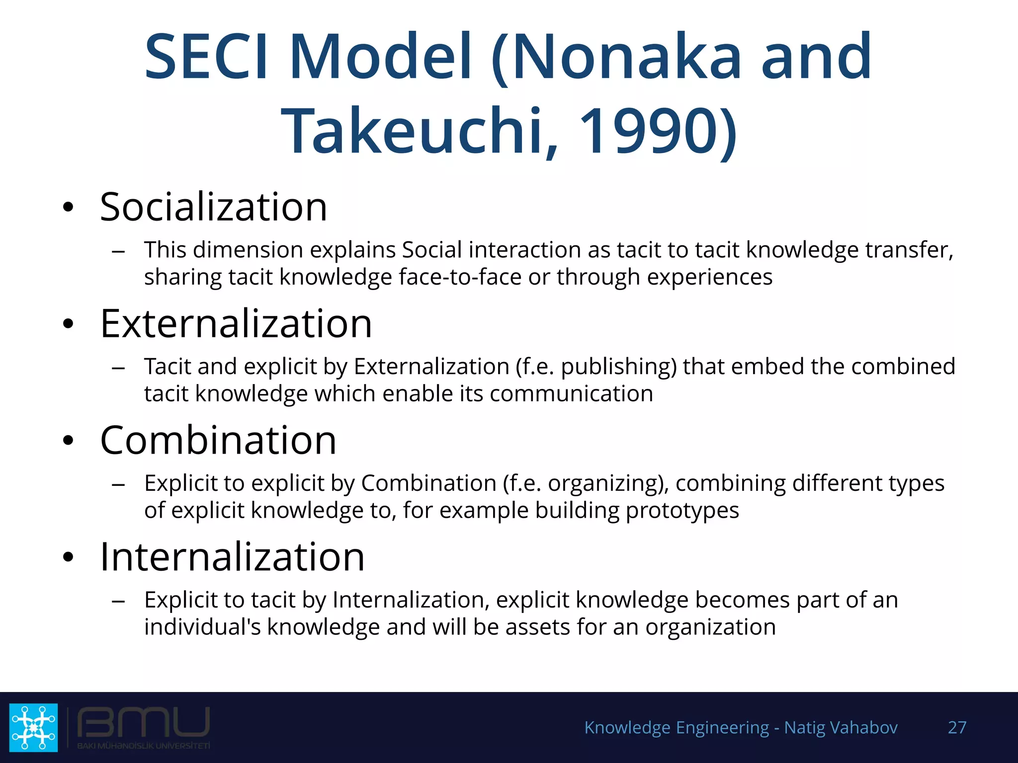 SECI Model (Nonaka and
Takeuchi, 1990)
• Socialization
– This dimension explains Social interaction as tacit to tacit knowledge transfer,
sharing tacit knowledge face-to-face or through experiences
• Externalization
– Tacit and explicit by Externalization (f.e. publishing) that embed the combined
tacit knowledge which enable its communication
• Combination
– Explicit to explicit by Combination (f.e. organizing), combining different types
of explicit knowledge to, for example building prototypes
• Internalization
– Explicit to tacit by Internalization, explicit knowledge becomes part of an
individual's knowledge and will be assets for an organization
Knowledge Engineering - Natig Vahabov 27
 