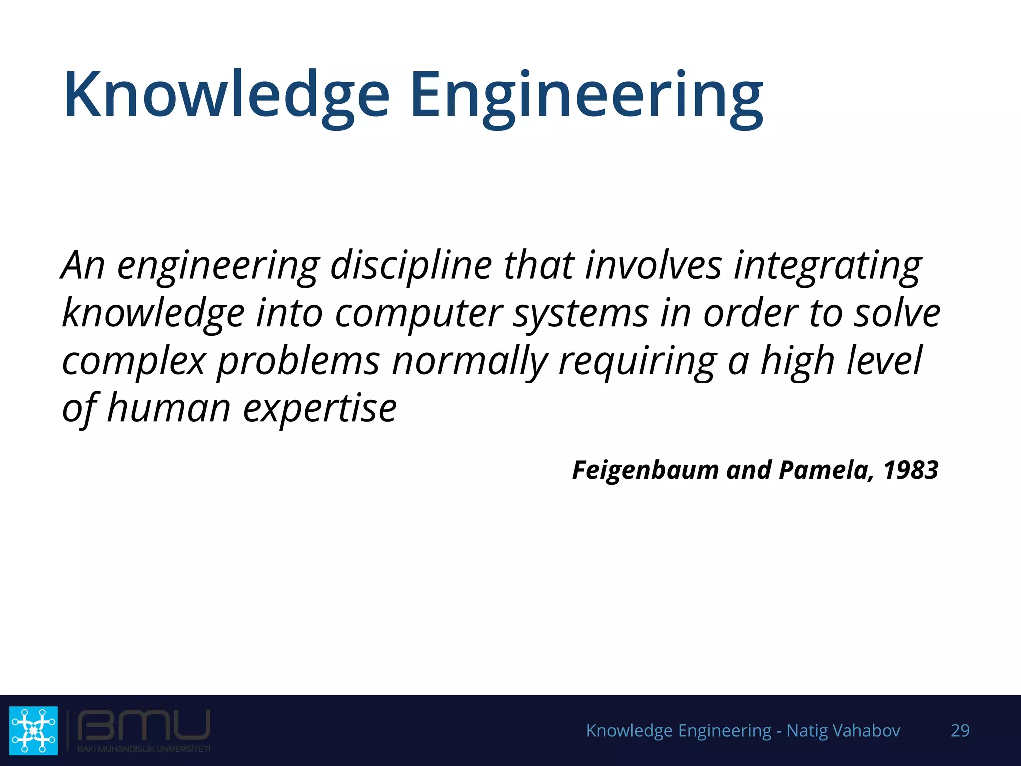 Knowledge Engineering
An engineering discipline that involves integrating
knowledge into computer systems in order to solve
complex problems normally requiring a high level
of human expertise
Feigenbaum and Pamela, 1983
Knowledge Engineering - Natig Vahabov 29
 
