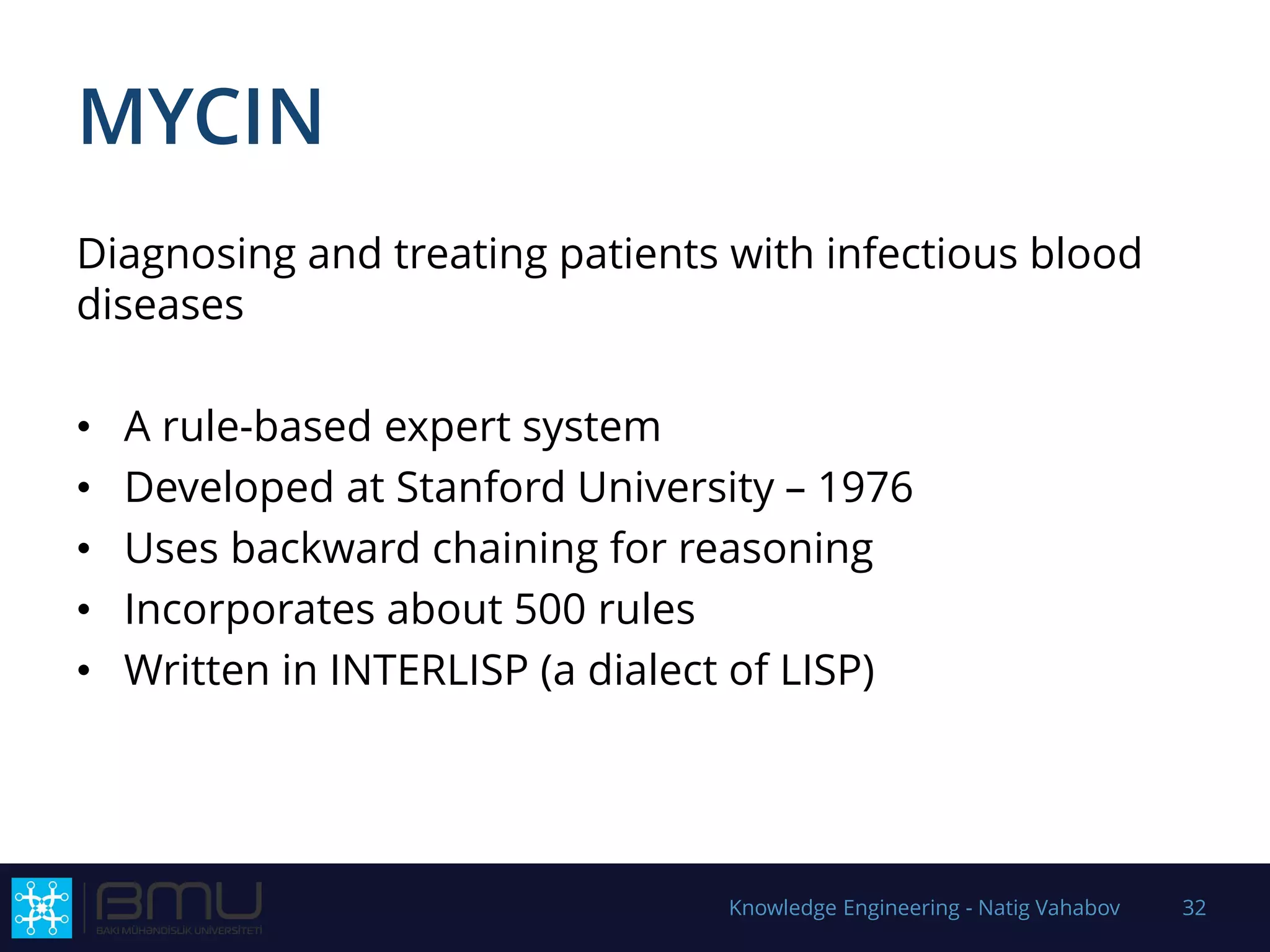 MYCIN
Diagnosing and treating patients with infectious blood
diseases
• A rule-based expert system
• Developed at Stanford University – 1976
• Uses backward chaining for reasoning
• Incorporates about 500 rules
• Written in INTERLISP (a dialect of LISP)
Knowledge Engineering - Natig Vahabov 32
 