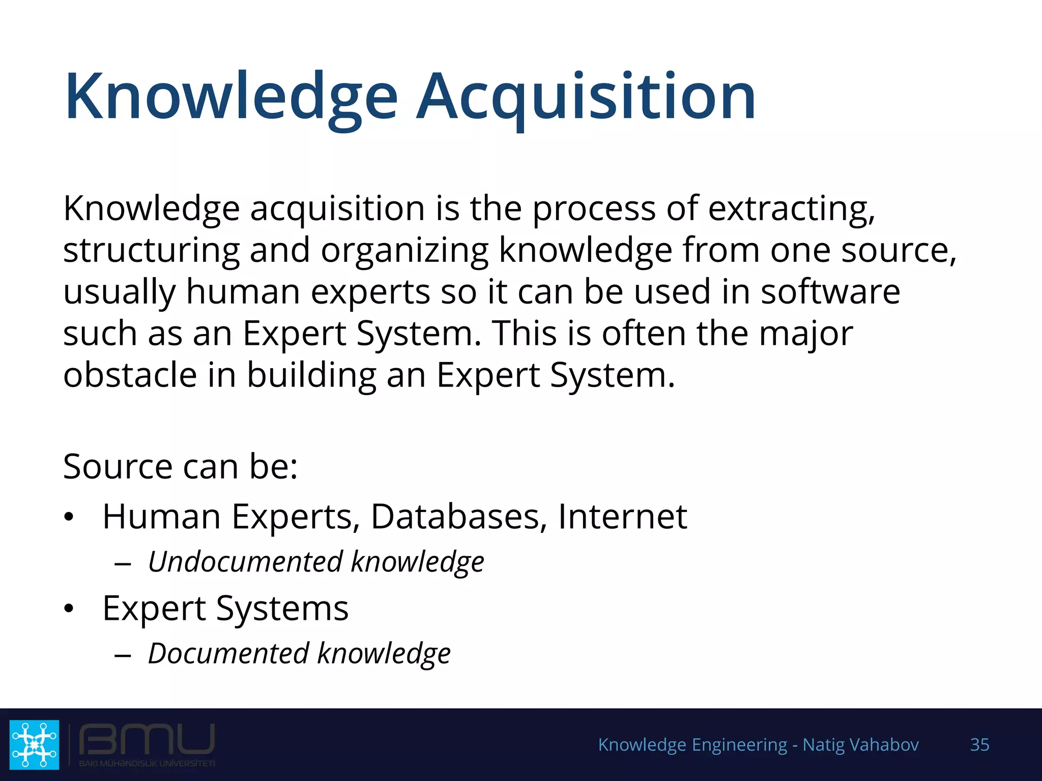 Knowledge Acquisition
Knowledge acquisition is the process of extracting,
structuring and organizing knowledge from one source,
usually human experts so it can be used in software
such as an Expert System. This is often the major
obstacle in building an Expert System.
Source can be:
• Human Experts, Databases, Internet
– Undocumented knowledge
• Expert Systems
– Documented knowledge
Knowledge Engineering - Natig Vahabov 35
 