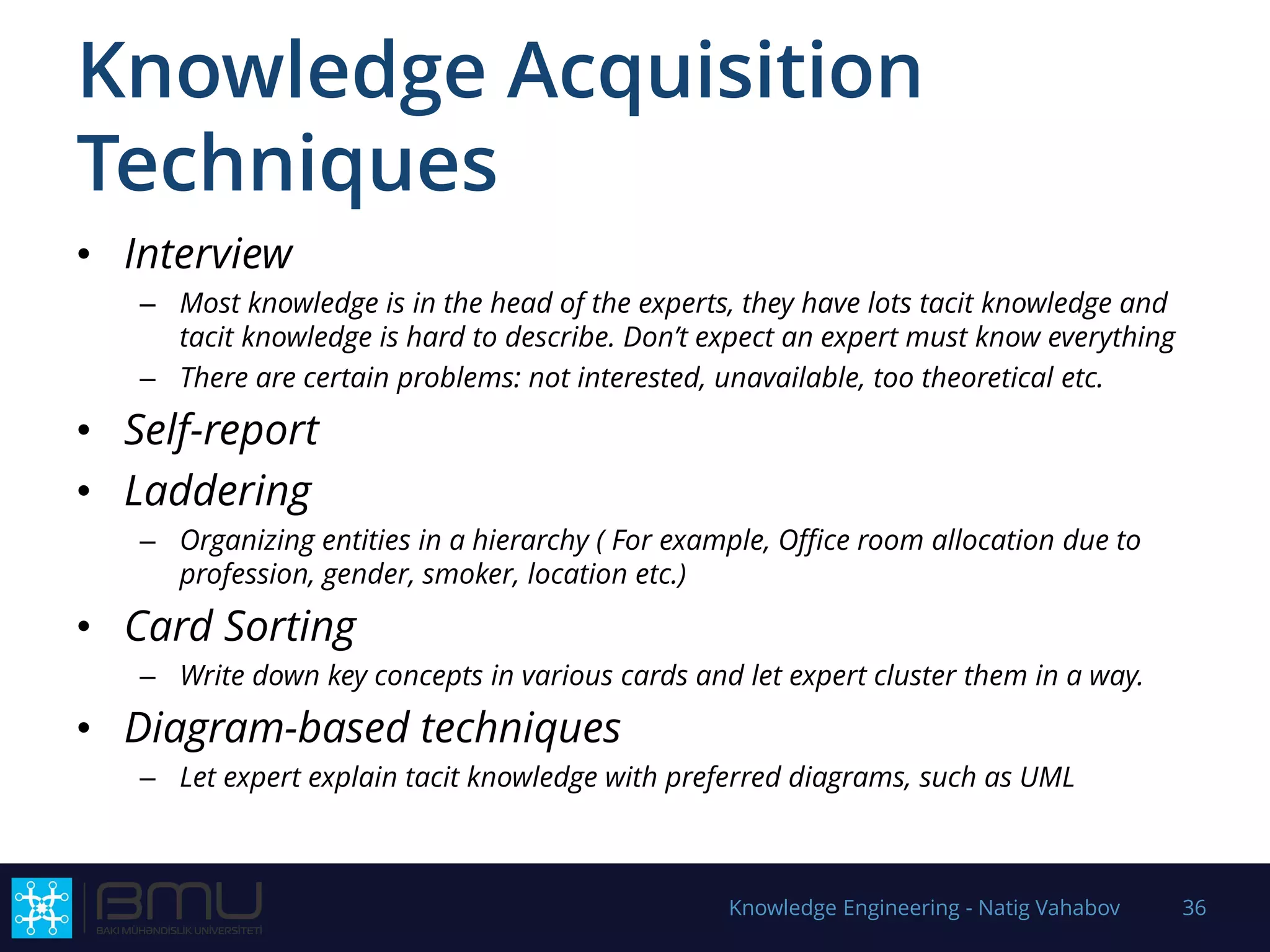 Knowledge Acquisition
Techniques
• Interview
– Most knowledge is in the head of the experts, they have lots tacit knowledge and
tacit knowledge is hard to describe. Don’t expect an expert must know everything
– There are certain problems: not interested, unavailable, too theoretical etc.
• Self-report
• Laddering
– Organizing entities in a hierarchy ( For example, Office room allocation due to
profession, gender, smoker, location etc.)
• Card Sorting
– Write down key concepts in various cards and let expert cluster them in a way.
• Diagram-based techniques
– Let expert explain tacit knowledge with preferred diagrams, such as UML
Knowledge Engineering - Natig Vahabov 36
 