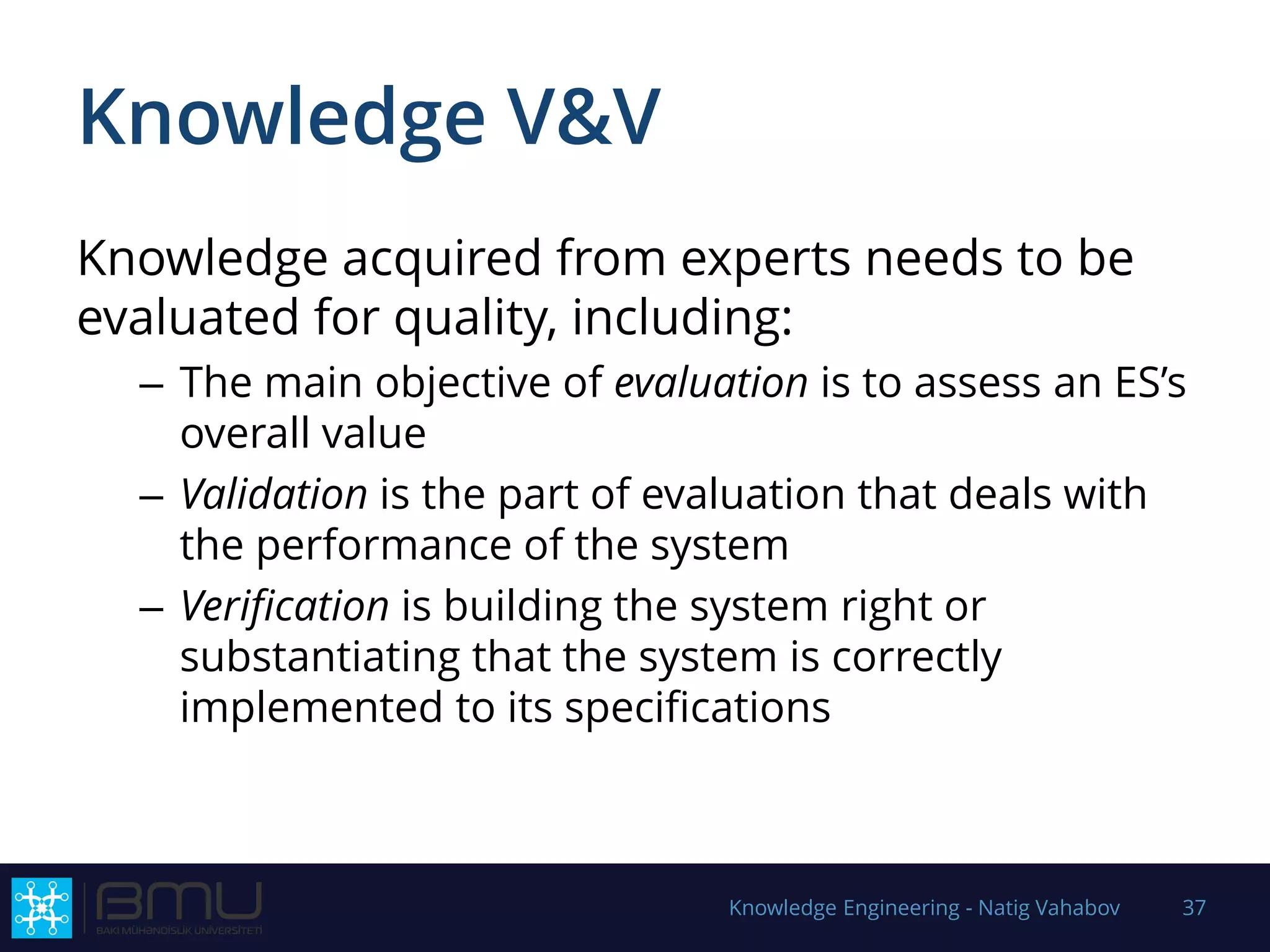 Knowledge V&V
Knowledge acquired from experts needs to be
evaluated for quality, including:
– The main objective of evaluation is to assess an ES’s
overall value
– Validation is the part of evaluation that deals with
the performance of the system
– Verification is building the system right or
substantiating that the system is correctly
implemented to its specifications
Knowledge Engineering - Natig Vahabov 37
 