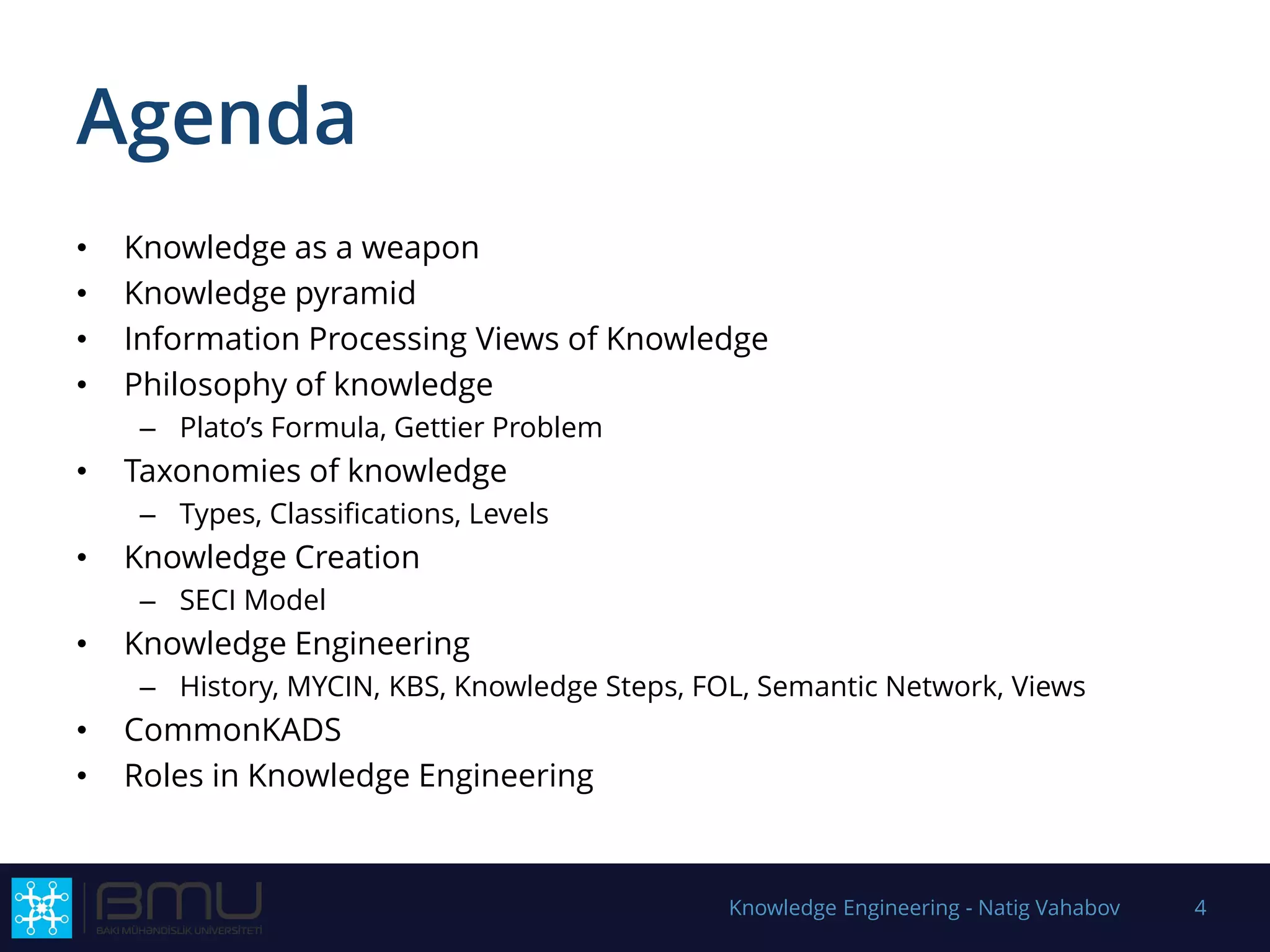 Agenda
• Knowledge as a weapon
• Knowledge pyramid
• Information Processing Views of Knowledge
• Philosophy of knowledge
– Plato’s Formula, Gettier Problem
• Taxonomies of knowledge
– Types, Classifications, Levels
• Knowledge Creation
– SECI Model
• Knowledge Engineering
– History, MYCIN, KBS, Knowledge Steps, FOL, Semantic Network, Views
• CommonKADS
• Roles in Knowledge Engineering
Knowledge Engineering - Natig Vahabov 4
 