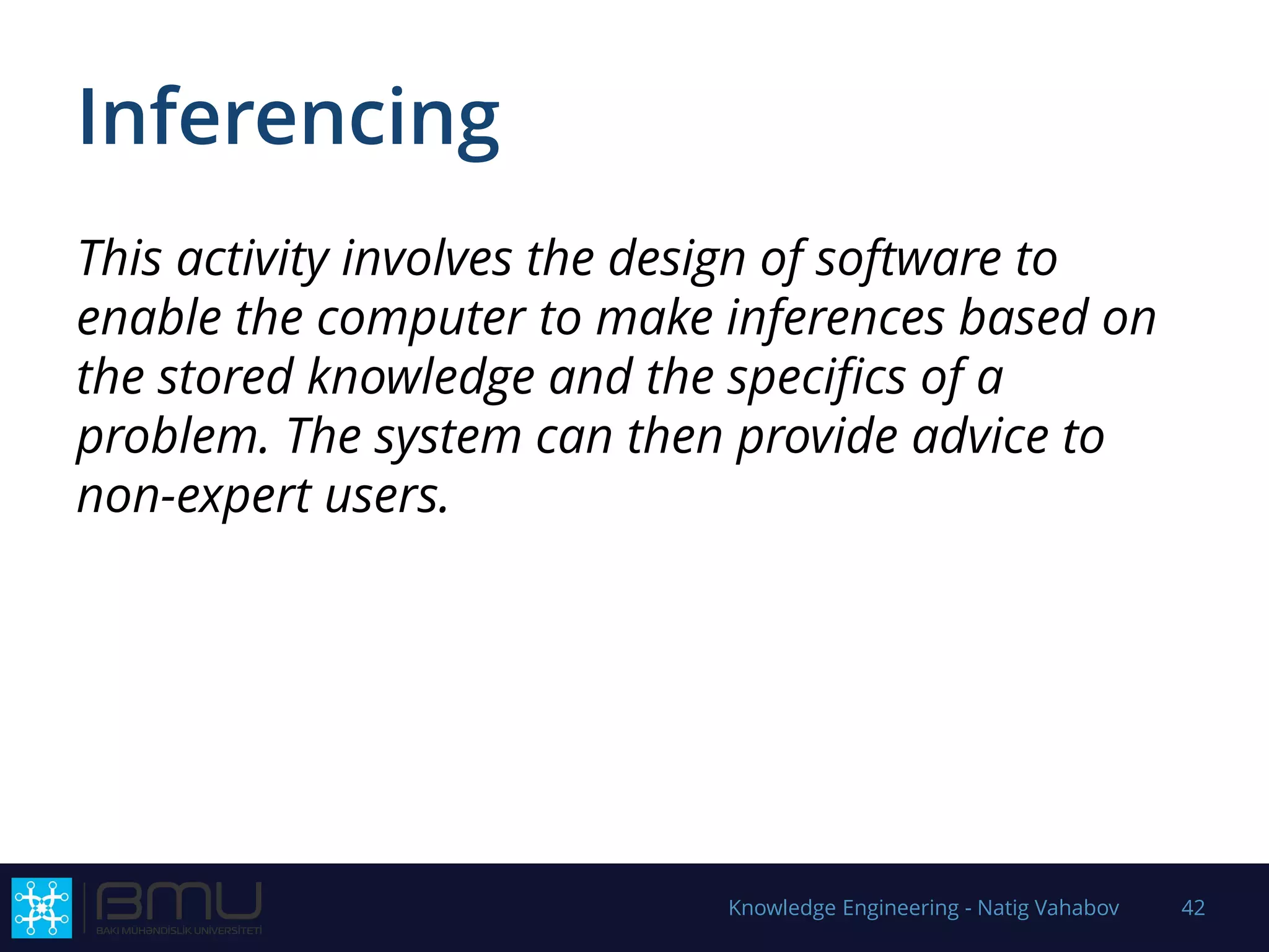 Inferencing
This activity involves the design of software to
enable the computer to make inferences based on
the stored knowledge and the specifics of a
problem. The system can then provide advice to
non-expert users.
Knowledge Engineering - Natig Vahabov 42
 