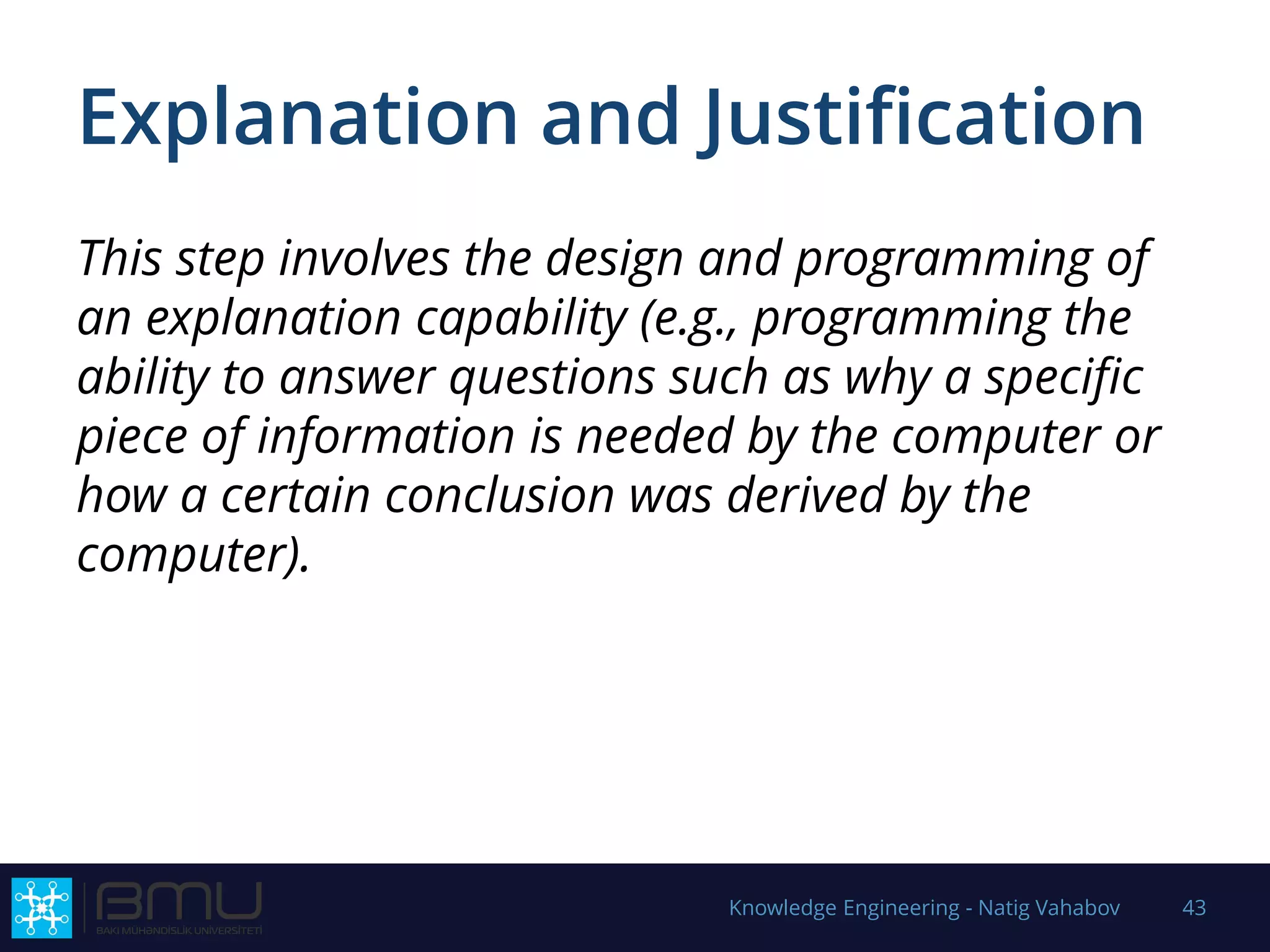 Explanation and Justification
This step involves the design and programming of
an explanation capability (e.g., programming the
ability to answer questions such as why a specific
piece of information is needed by the computer or
how a certain conclusion was derived by the
computer).
Knowledge Engineering - Natig Vahabov 43
 
