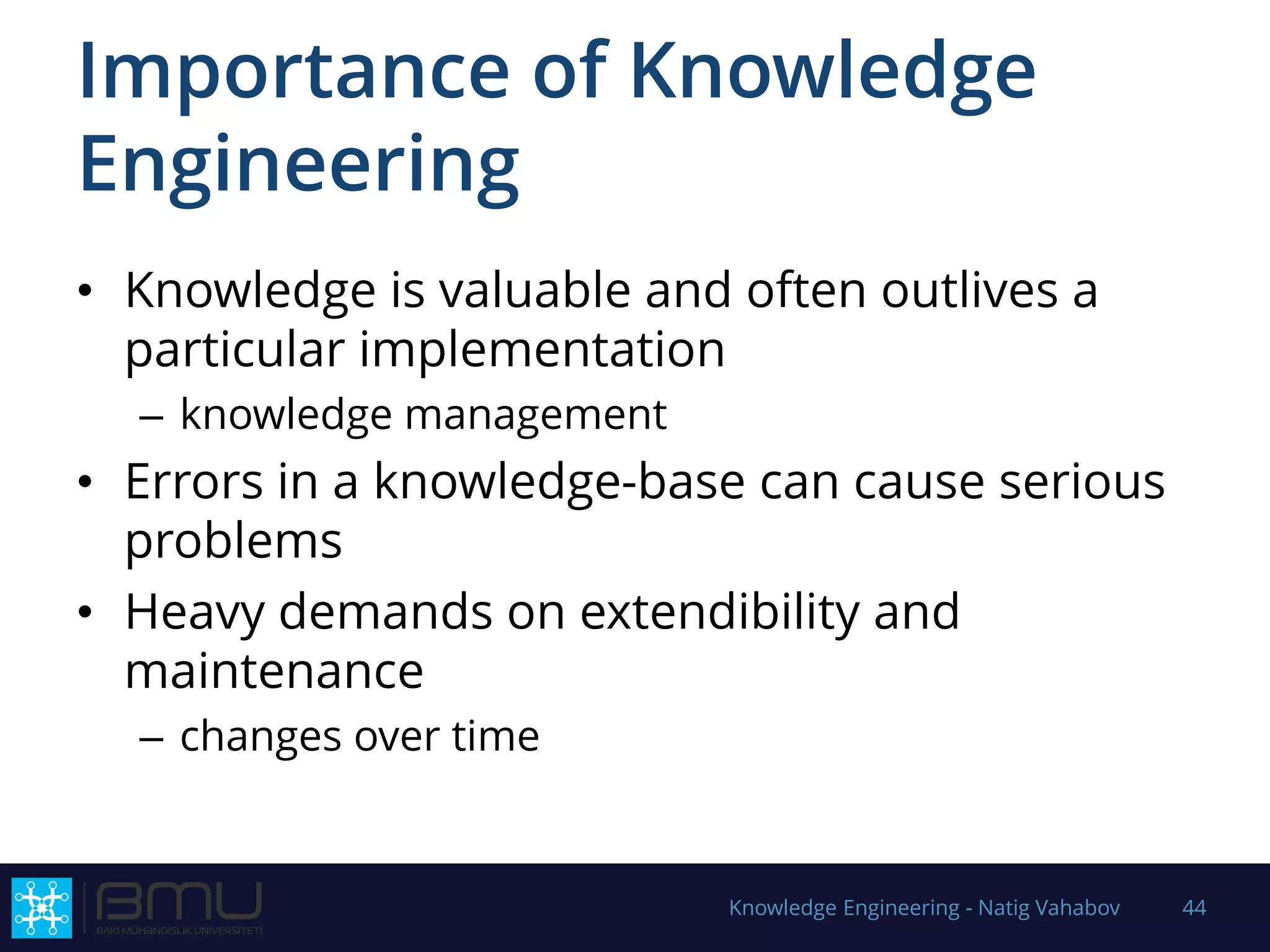 Importance of Knowledge
Engineering
• Knowledge is valuable and often outlives a
particular implementation
– knowledge management
• Errors in a knowledge-base can cause serious
problems
• Heavy demands on extendibility and
maintenance
– changes over time
Knowledge Engineering - Natig Vahabov 44
 