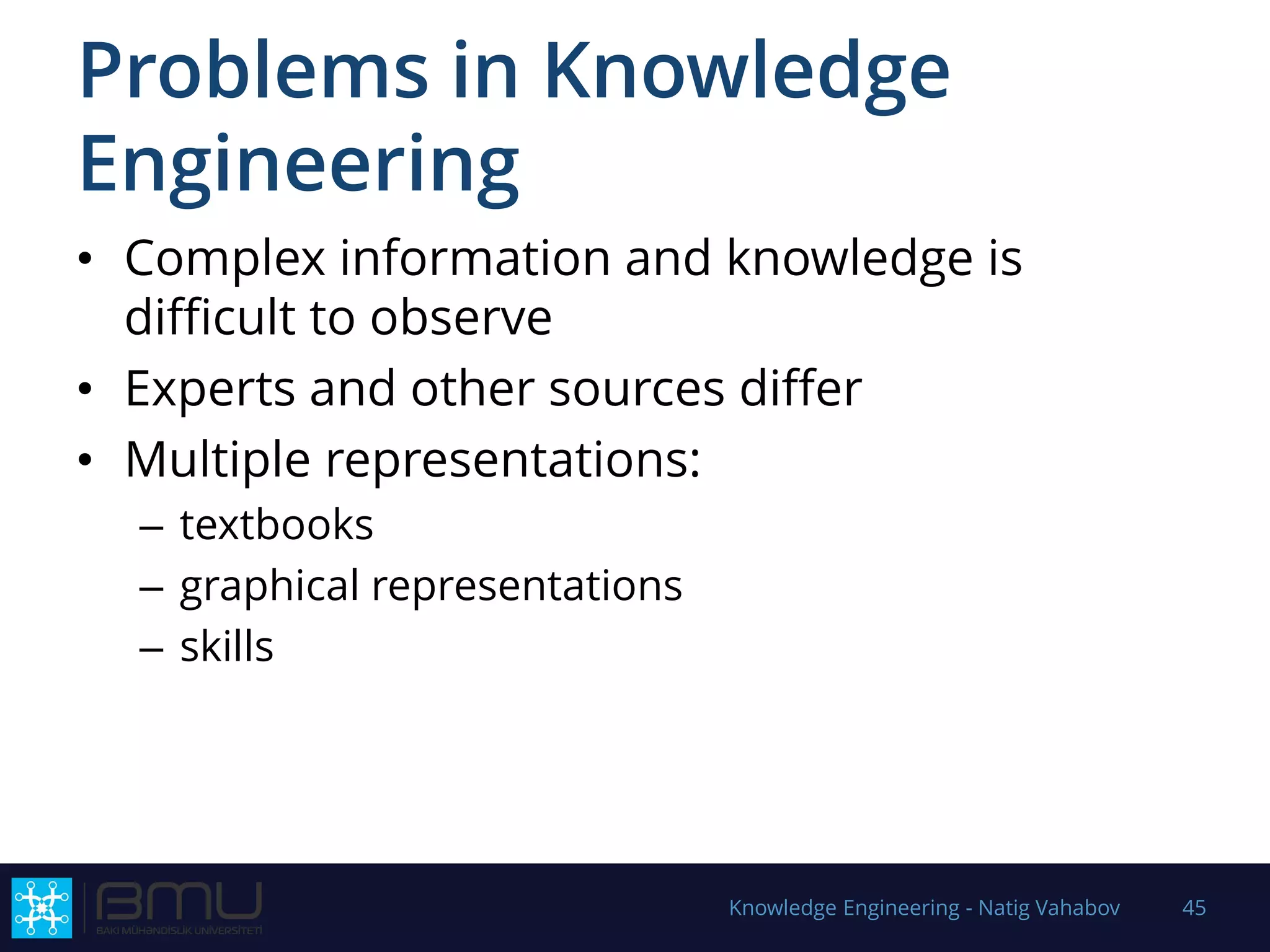 Problems in Knowledge
Engineering
• Complex information and knowledge is
difficult to observe
• Experts and other sources differ
• Multiple representations:
– textbooks
– graphical representations
– skills
Knowledge Engineering - Natig Vahabov 45
 