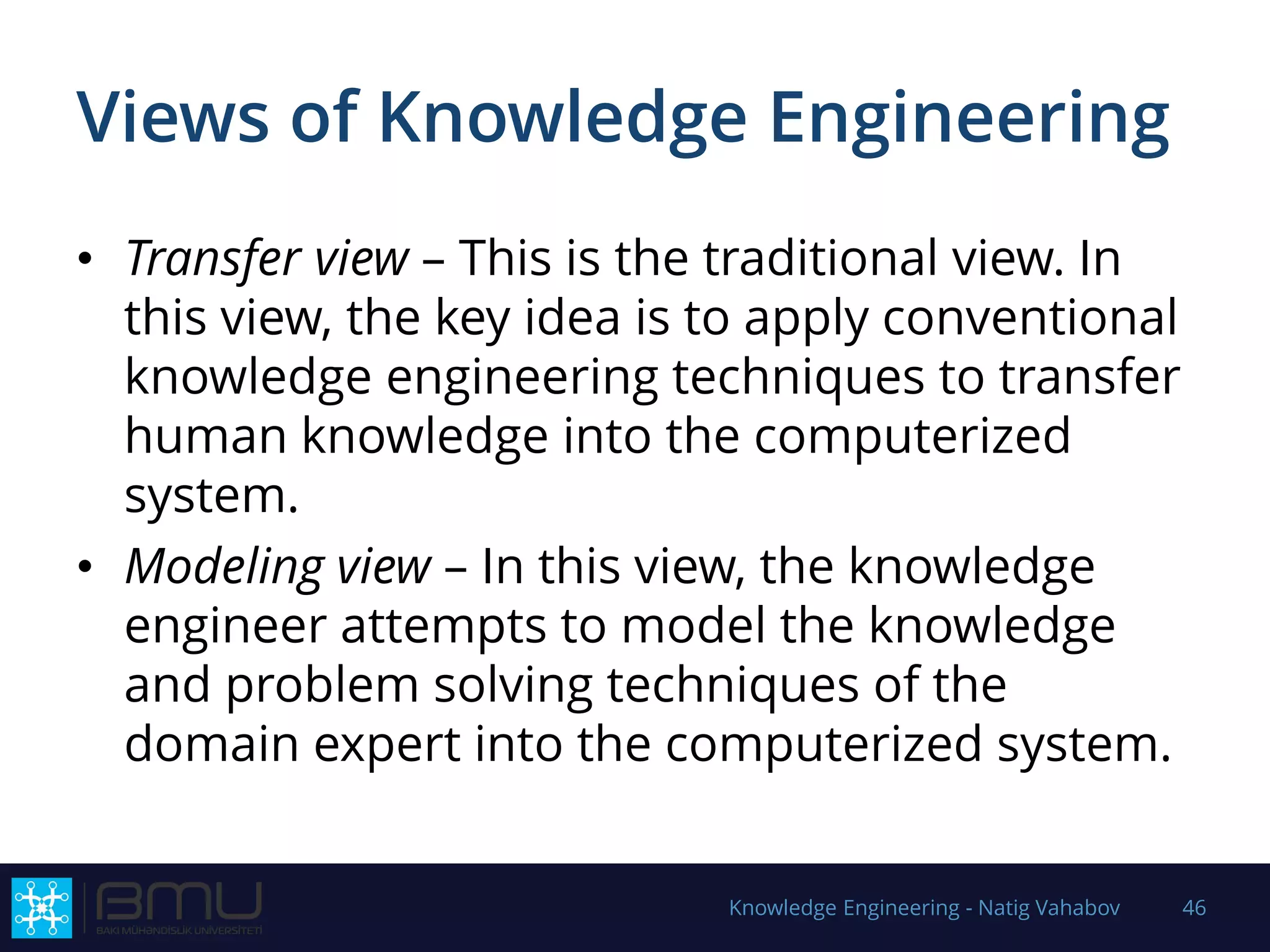 Views of Knowledge Engineering
• Transfer view – This is the traditional view. In
this view, the key idea is to apply conventional
knowledge engineering techniques to transfer
human knowledge into the computerized
system.
• Modeling view – In this view, the knowledge
engineer attempts to model the knowledge
and problem solving techniques of the
domain expert into the computerized system.
Knowledge Engineering - Natig Vahabov 46
 