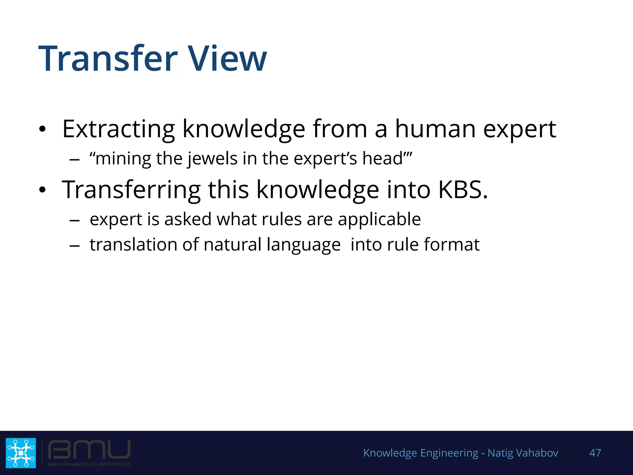 Transfer View
• Extracting knowledge from a human expert
– “mining the jewels in the expert’s head”’
• Transferring this knowledge into KBS.
– expert is asked what rules are applicable
– translation of natural language into rule format
Knowledge Engineering - Natig Vahabov 47
 