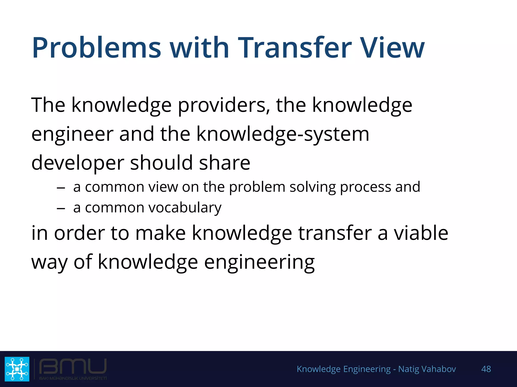 Problems with Transfer View
The knowledge providers, the knowledge
engineer and the knowledge-system
developer should share
– a common view on the problem solving process and
– a common vocabulary
in order to make knowledge transfer a viable
way of knowledge engineering
Knowledge Engineering - Natig Vahabov 48
 