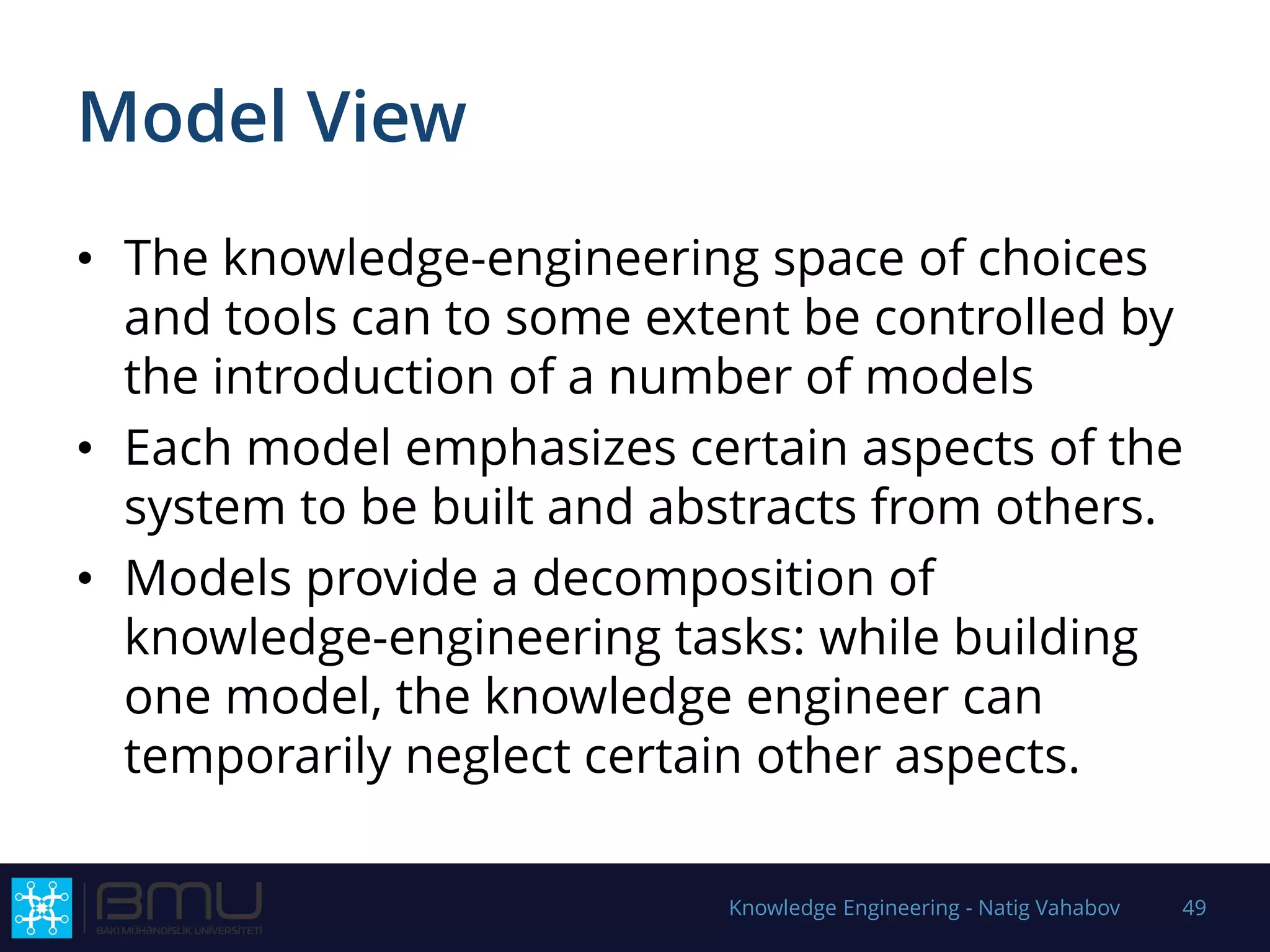Model View
• The knowledge-engineering space of choices
and tools can to some extent be controlled by
the introduction of a number of models
• Each model emphasizes certain aspects of the
system to be built and abstracts from others.
• Models provide a decomposition of
knowledge-engineering tasks: while building
one model, the knowledge engineer can
temporarily neglect certain other aspects.
Knowledge Engineering - Natig Vahabov 49
 