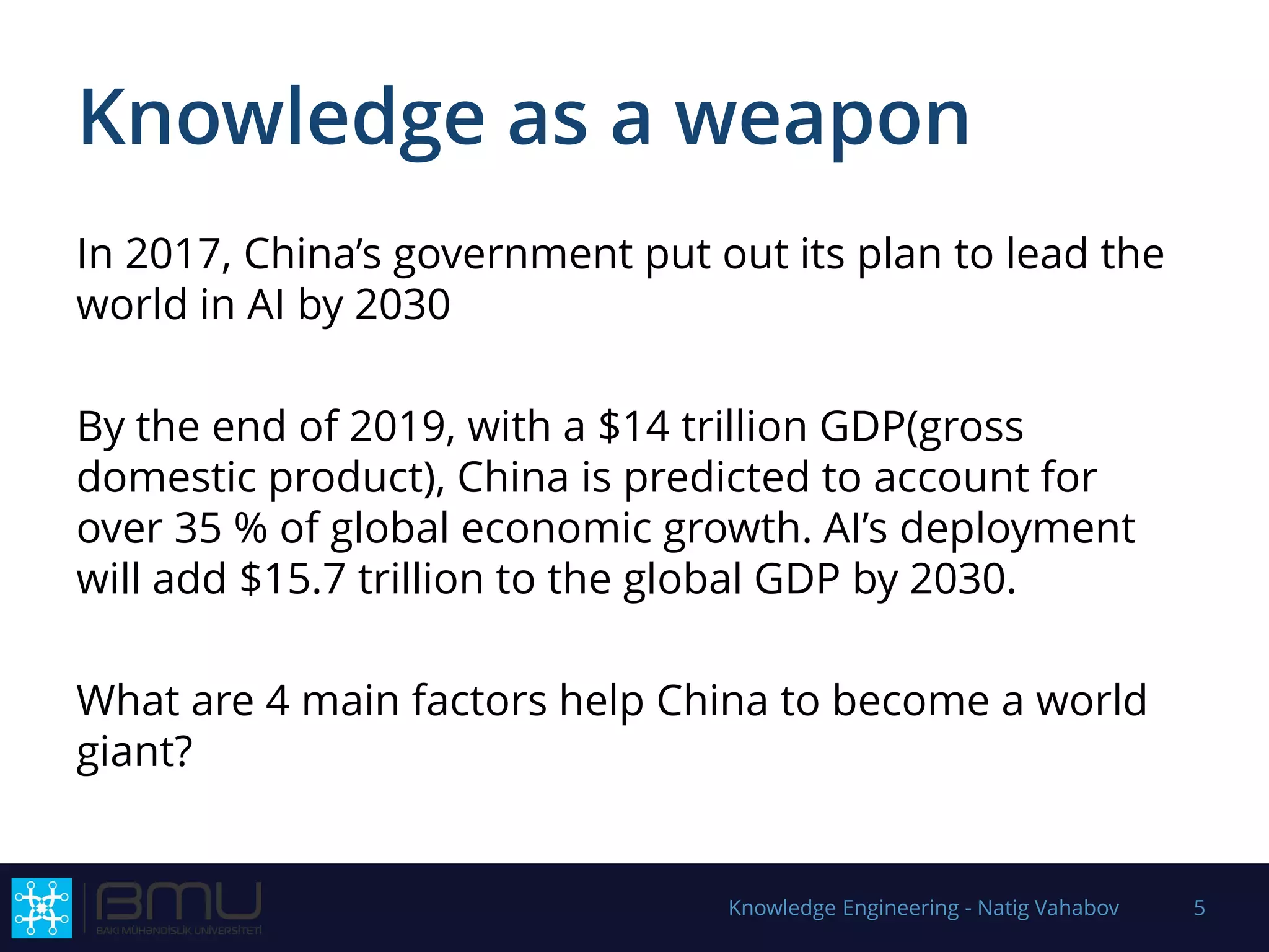Knowledge as a weapon
In 2017, China’s government put out its plan to lead the
world in AI by 2030
By the end of 2019, with a $14 trillion GDP(gross
domestic product), China is predicted to account for
over 35 % of global economic growth. AI’s deployment
will add $15.7 trillion to the global GDP by 2030.
What are 4 main factors help China to become a world
giant?
Knowledge Engineering - Natig Vahabov 5
 