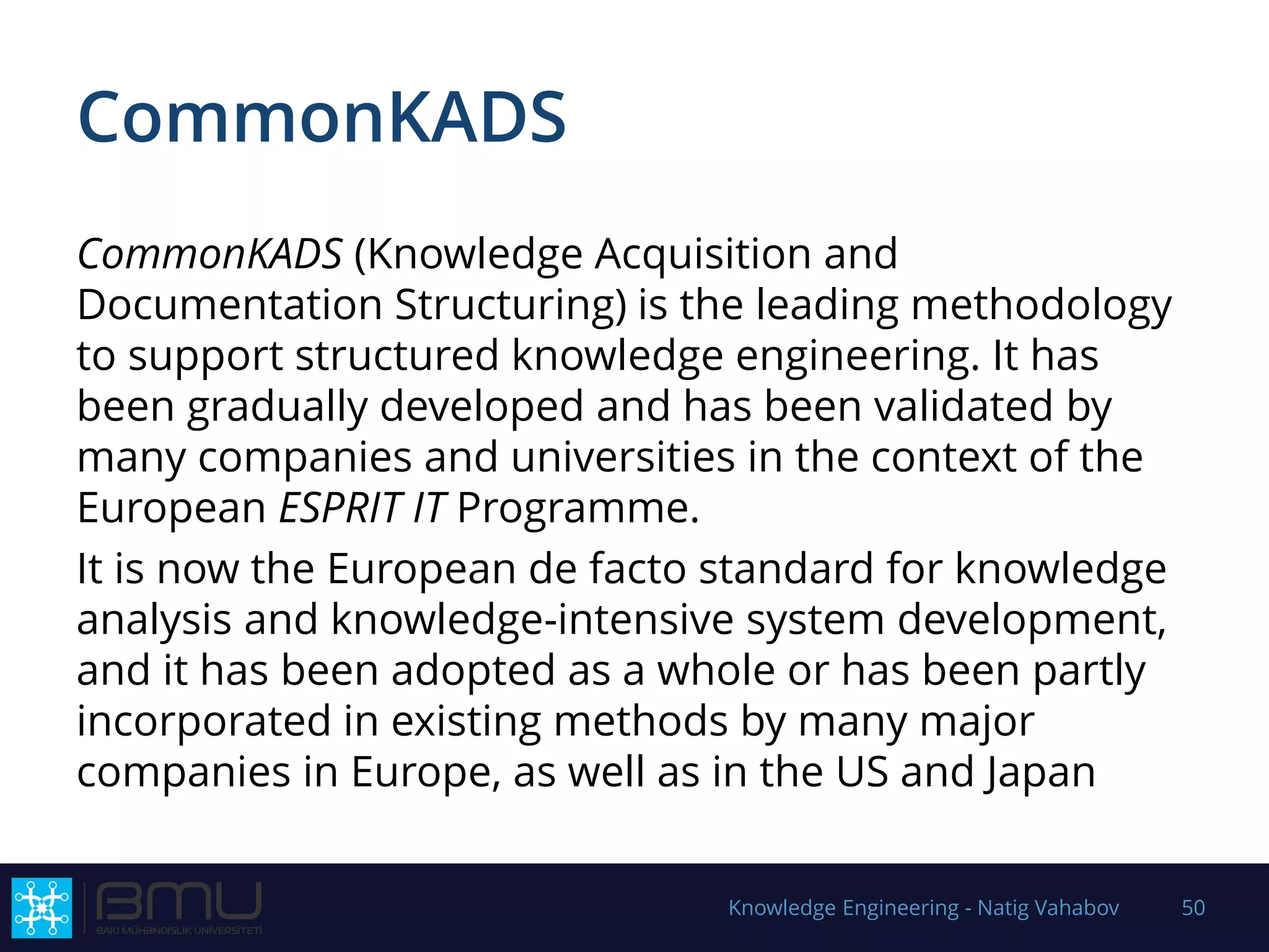 CommonKADS
CommonKADS (Knowledge Acquisition and
Documentation Structuring) is the leading methodology
to support structured knowledge engineering. It has
been gradually developed and has been validated by
many companies and universities in the context of the
European ESPRIT IT Programme.
It is now the European de facto standard for knowledge
analysis and knowledge-intensive system development,
and it has been adopted as a whole or has been partly
incorporated in existing methods by many major
companies in Europe, as well as in the US and Japan
Knowledge Engineering - Natig Vahabov 50
 