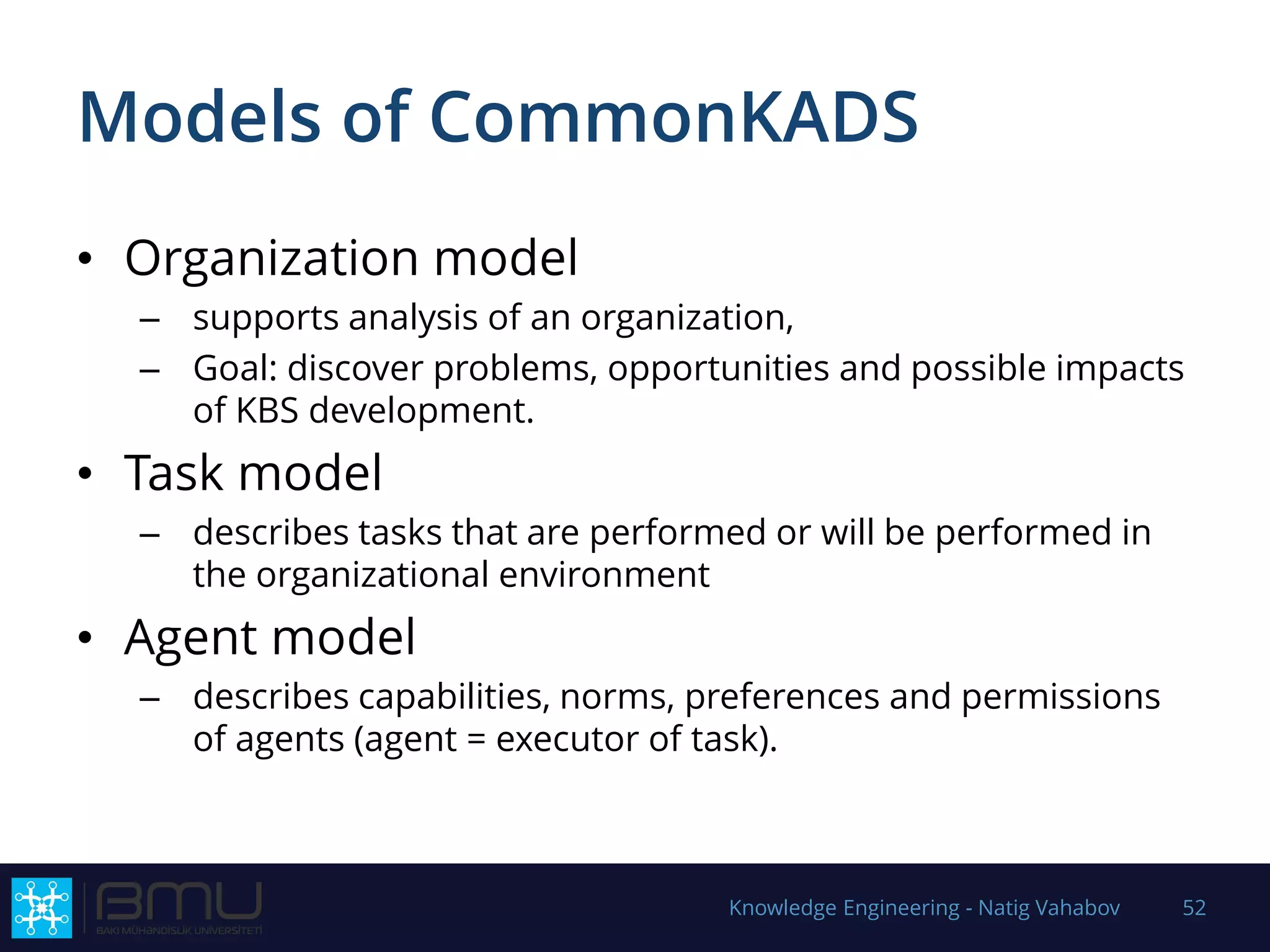 Models of CommonKADS
• Organization model
– supports analysis of an organization,
– Goal: discover problems, opportunities and possible impacts
of KBS development.
• Task model
– describes tasks that are performed or will be performed in
the organizational environment
• Agent model
– describes capabilities, norms, preferences and permissions
of agents (agent = executor of task).
Knowledge Engineering - Natig Vahabov 52
 