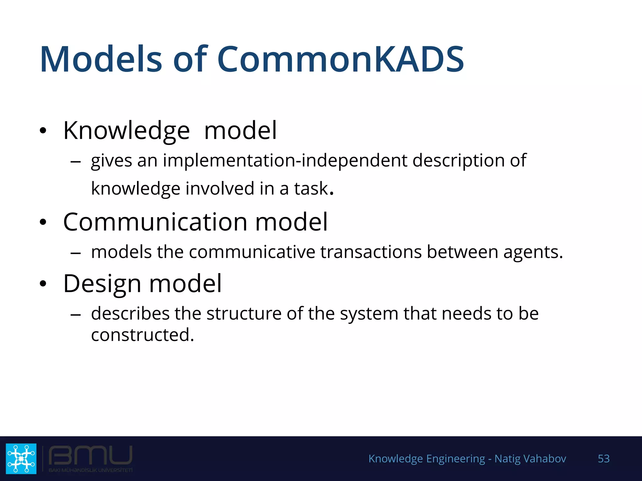 Models of CommonKADS
• Knowledge model
– gives an implementation-independent description of
knowledge involved in a task.
• Communication model
– models the communicative transactions between agents.
• Design model
– describes the structure of the system that needs to be
constructed.
Knowledge Engineering - Natig Vahabov 53
 