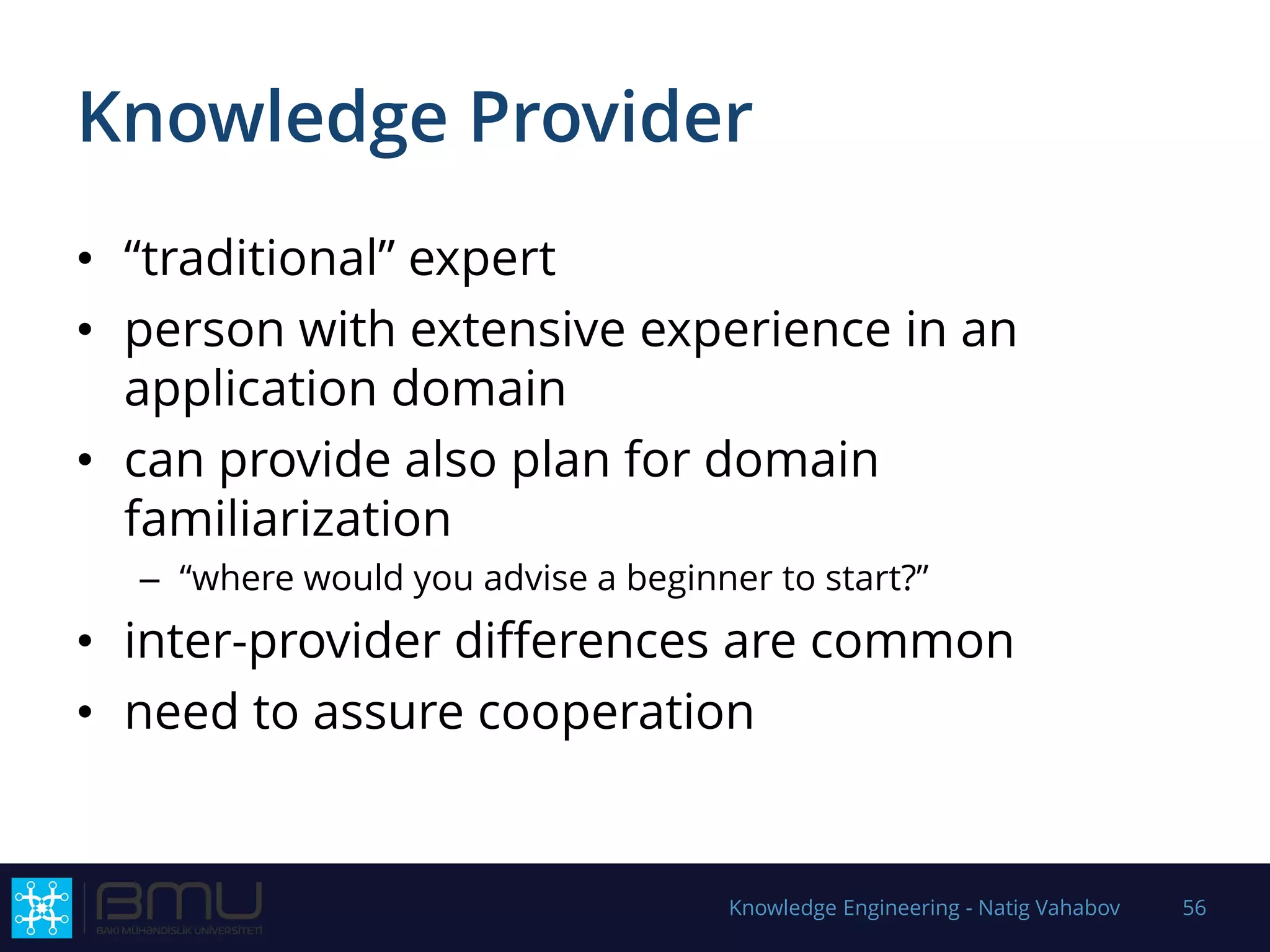 Knowledge Provider
• “traditional” expert
• person with extensive experience in an
application domain
• can provide also plan for domain
familiarization
– “where would you advise a beginner to start?”
• inter-provider differences are common
• need to assure cooperation
Knowledge Engineering - Natig Vahabov 56
 