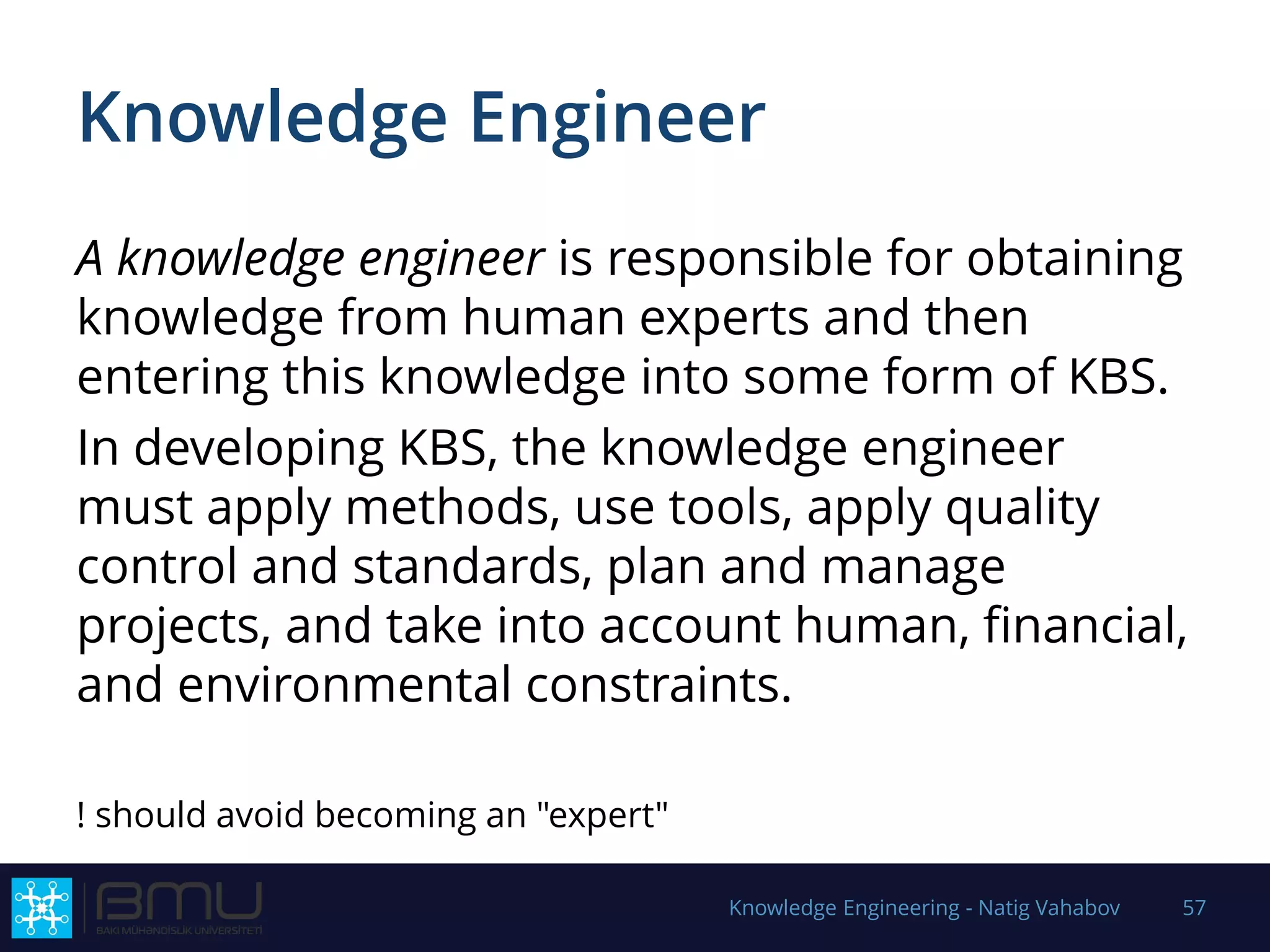 Knowledge Engineer
A knowledge engineer is responsible for obtaining
knowledge from human experts and then
entering this knowledge into some form of KBS.
In developing KBS, the knowledge engineer
must apply methods, use tools, apply quality
control and standards, plan and manage
projects, and take into account human, financial,
and environmental constraints.
! should avoid becoming an "expert"
Knowledge Engineering - Natig Vahabov 57
 