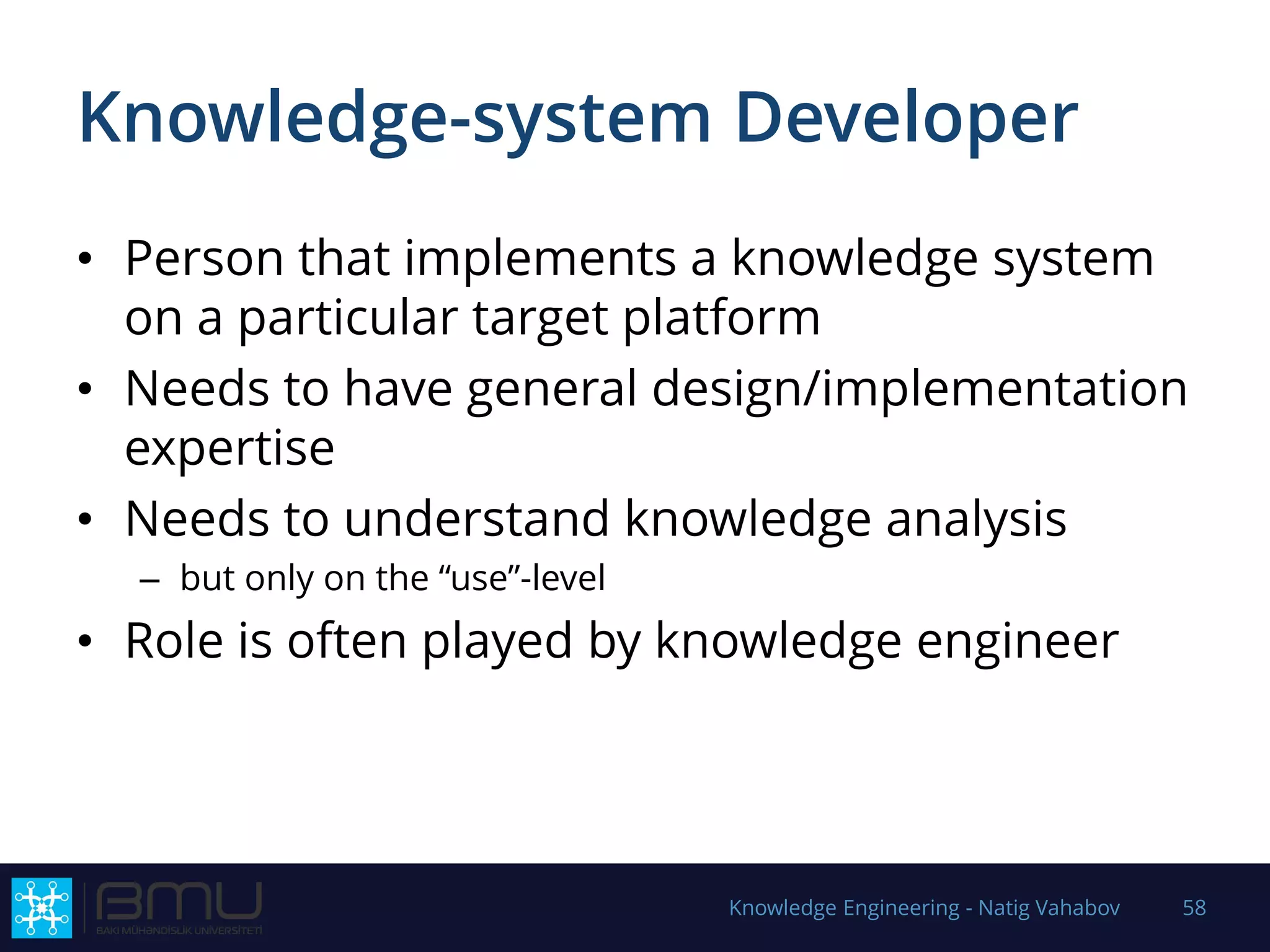 Knowledge-system Developer
• Person that implements a knowledge system
on a particular target platform
• Needs to have general design/implementation
expertise
• Needs to understand knowledge analysis
– but only on the “use”-level
• Role is often played by knowledge engineer
Knowledge Engineering - Natig Vahabov 58
 