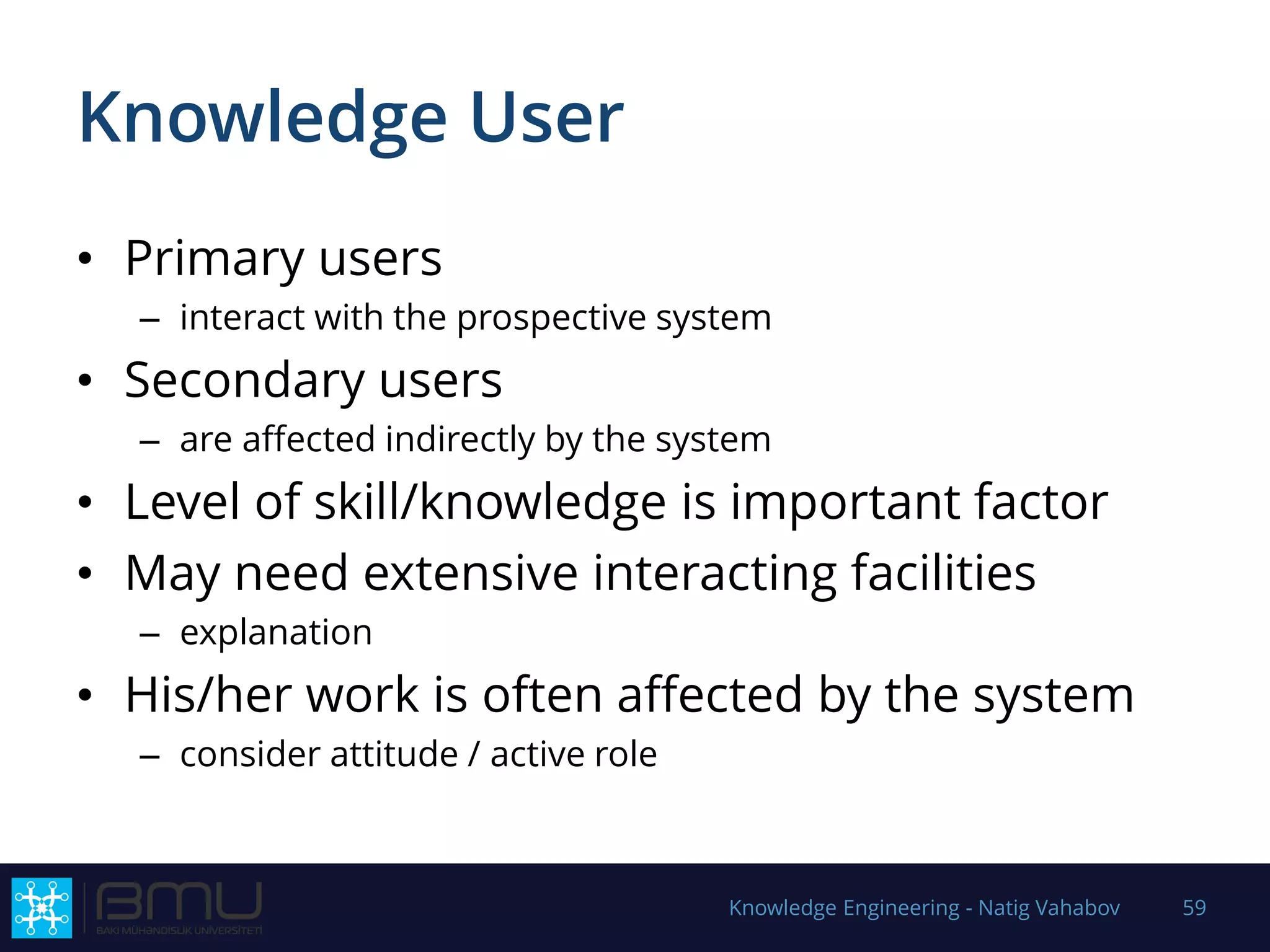 Knowledge User
• Primary users
– interact with the prospective system
• Secondary users
– are affected indirectly by the system
• Level of skill/knowledge is important factor
• May need extensive interacting facilities
– explanation
• His/her work is often affected by the system
– consider attitude / active role
Knowledge Engineering - Natig Vahabov 59
 