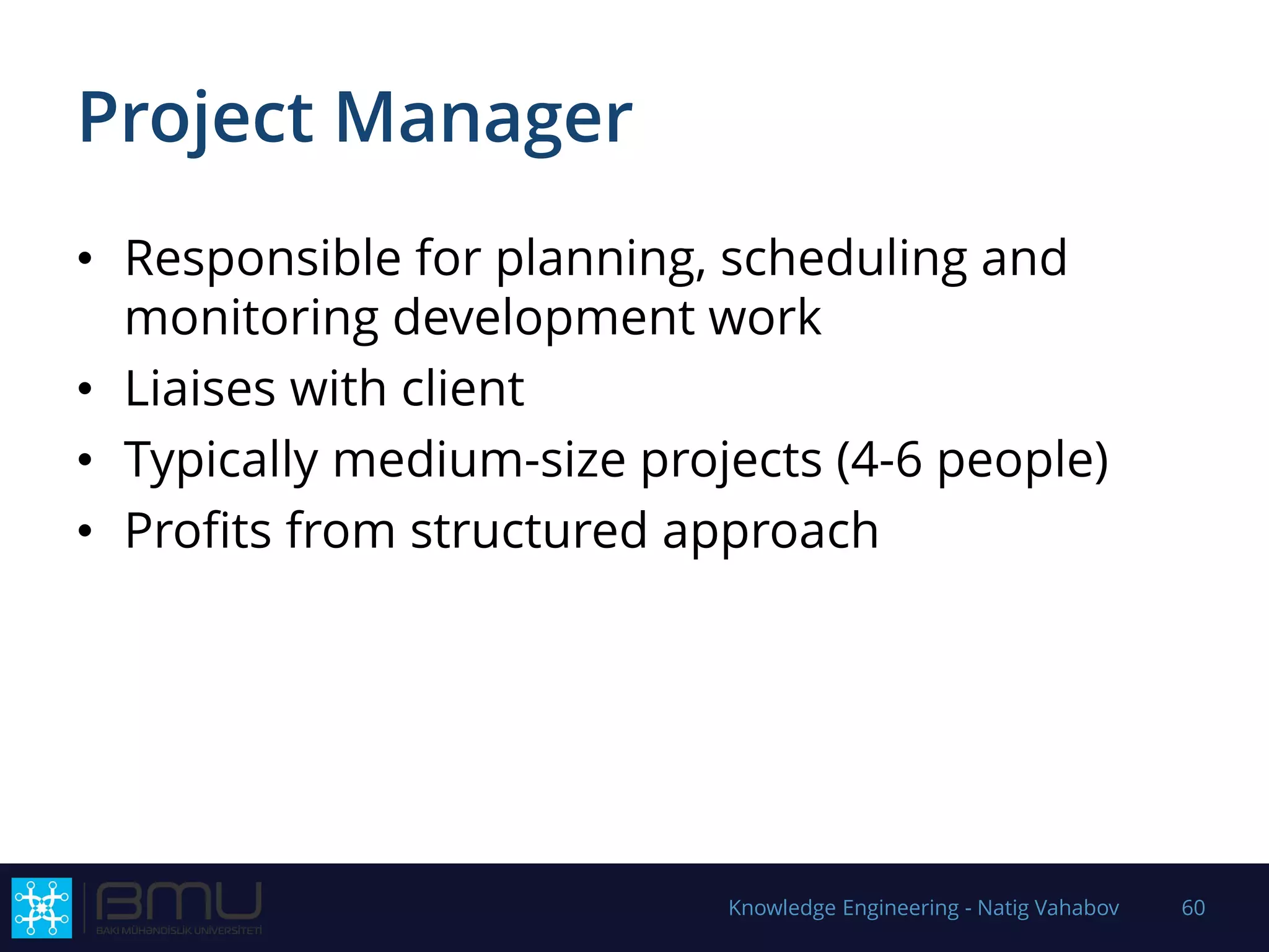 Project Manager
• Responsible for planning, scheduling and
monitoring development work
• Liaises with client
• Typically medium-size projects (4-6 people)
• Profits from structured approach
Knowledge Engineering - Natig Vahabov 60
 