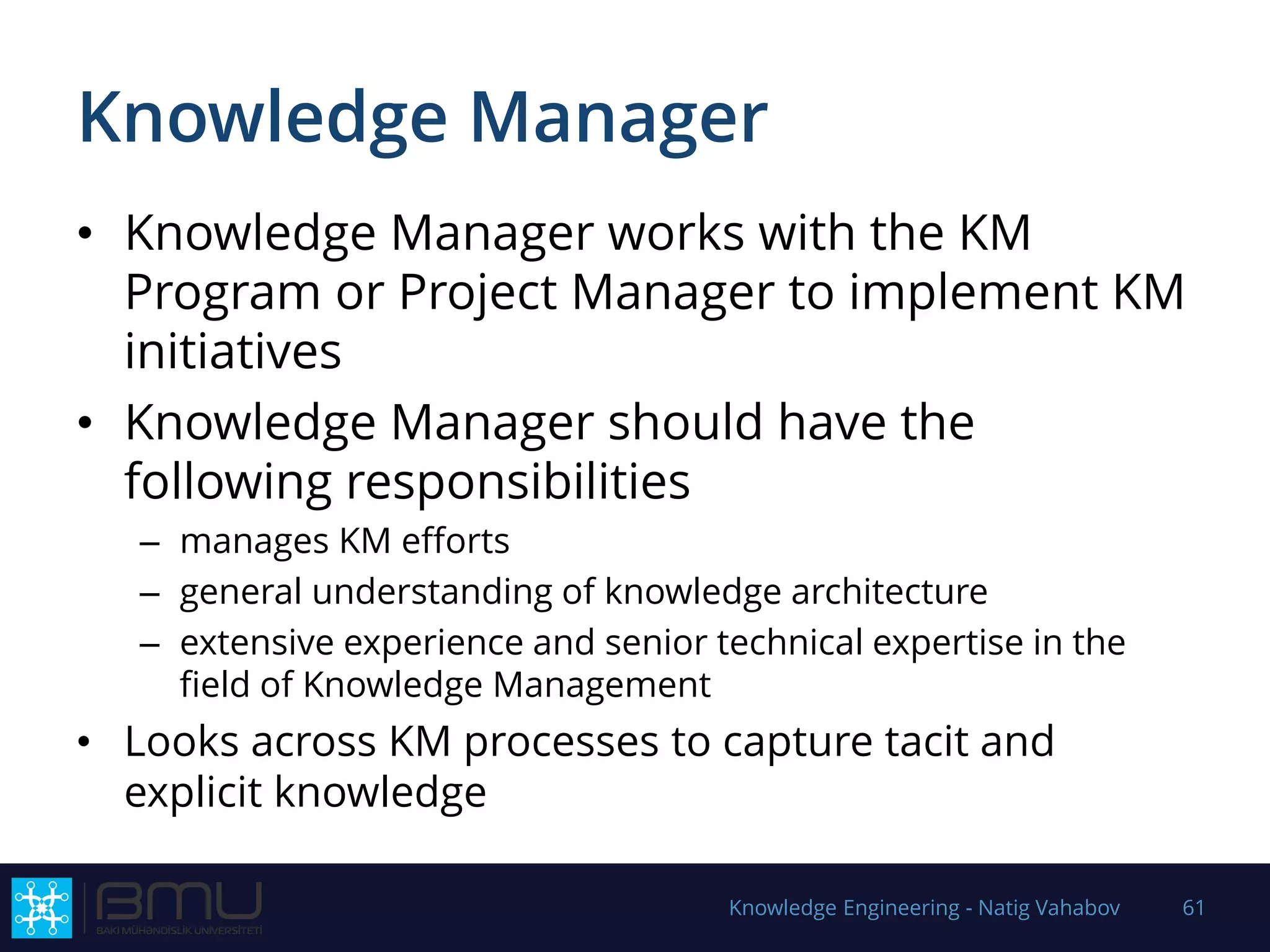Knowledge Manager
• Knowledge Manager works with the KM
Program or Project Manager to implement KM
initiatives
• Knowledge Manager should have the
following responsibilities
– manages KM efforts
– general understanding of knowledge architecture
– extensive experience and senior technical expertise in the
field of Knowledge Management
• Looks across KM processes to capture tacit and
explicit knowledge
Knowledge Engineering - Natig Vahabov 61
 