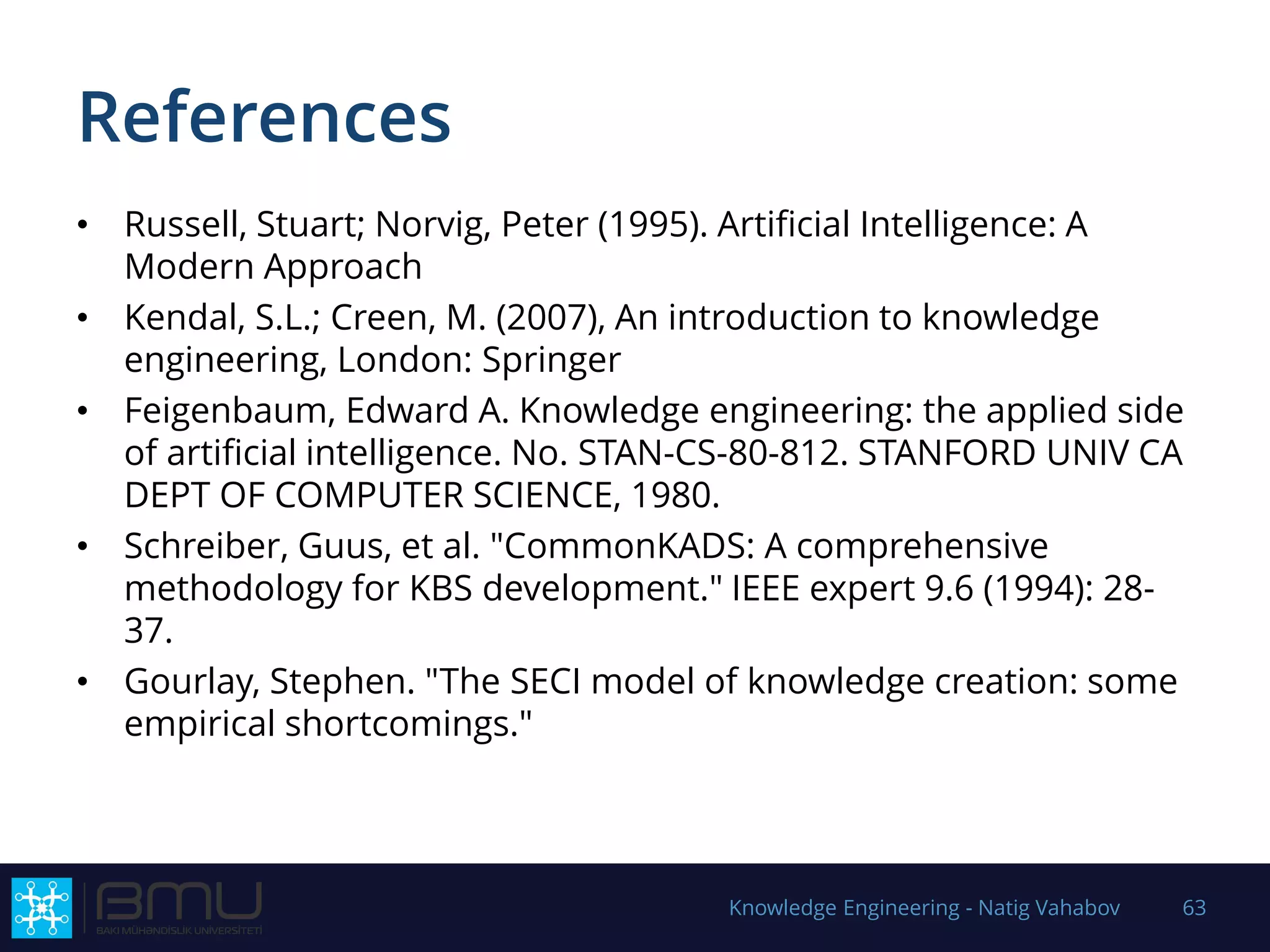 References
• Russell, Stuart; Norvig, Peter (1995). Artificial Intelligence: A
Modern Approach
• Kendal, S.L.; Creen, M. (2007), An introduction to knowledge
engineering, London: Springer
• Feigenbaum, Edward A. Knowledge engineering: the applied side
of artificial intelligence. No. STAN-CS-80-812. STANFORD UNIV CA
DEPT OF COMPUTER SCIENCE, 1980.
• Schreiber, Guus, et al. "CommonKADS: A comprehensive
methodology for KBS development." IEEE expert 9.6 (1994): 28-
37.
• Gourlay, Stephen. "The SECI model of knowledge creation: some
empirical shortcomings."
Knowledge Engineering - Natig Vahabov 63
 