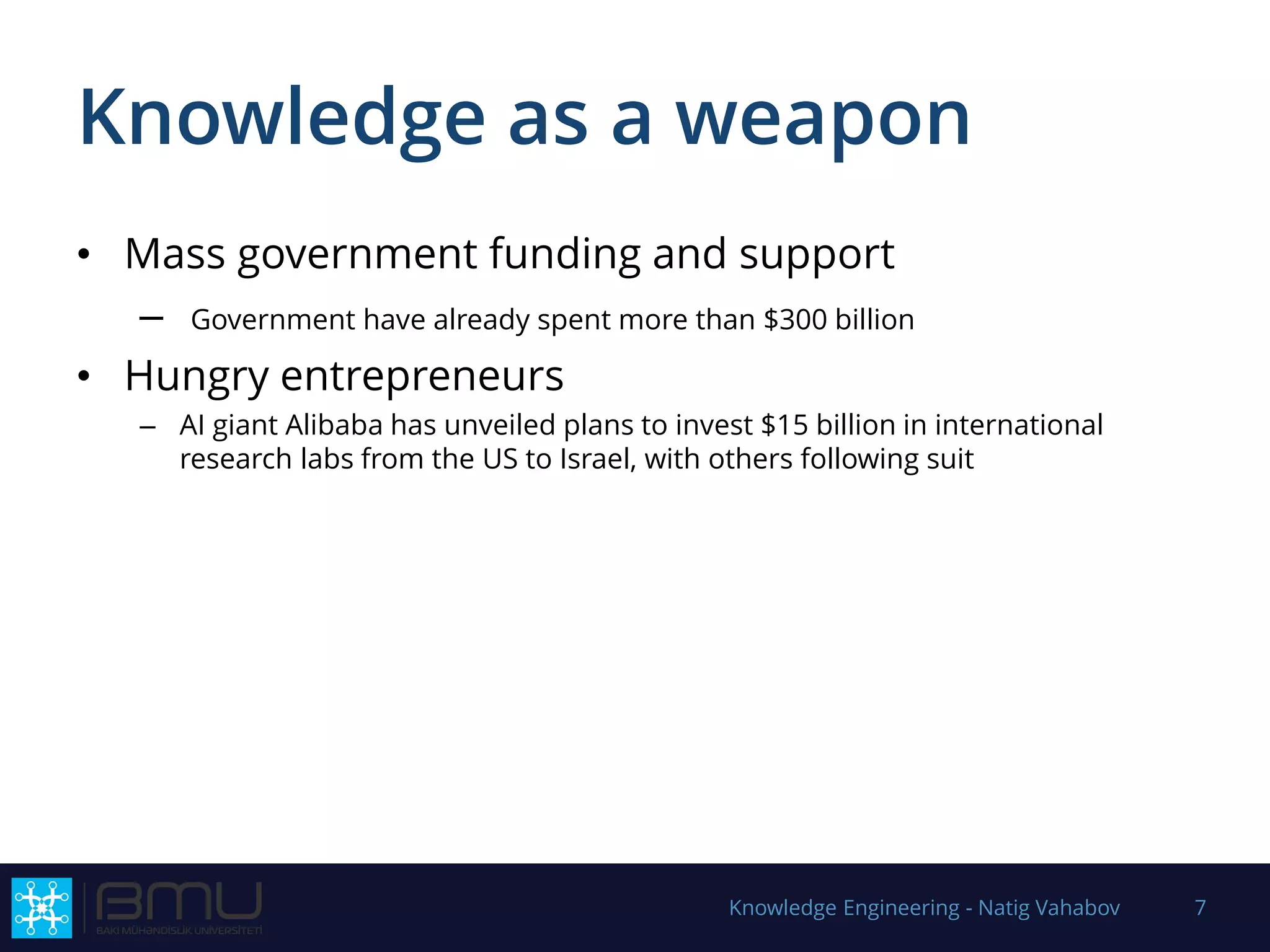 Knowledge as a weapon
• Mass government funding and support
– Government have already spent more than $300 billion
• Hungry entrepreneurs
– AI giant Alibaba has unveiled plans to invest $15 billion in international
research labs from the US to Israel, with others following suit
Knowledge Engineering - Natig Vahabov 7
 