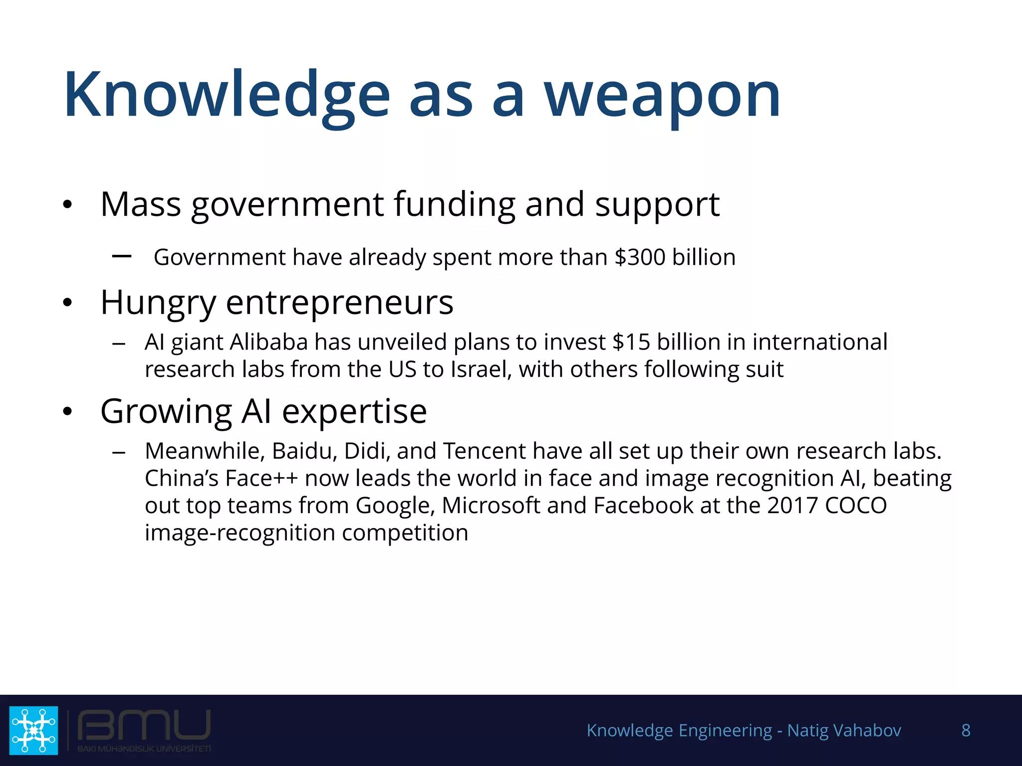 Knowledge as a weapon
• Mass government funding and support
– Government have already spent more than $300 billion
• Hungry entrepreneurs
– AI giant Alibaba has unveiled plans to invest $15 billion in international
research labs from the US to Israel, with others following suit
• Growing AI expertise
– Meanwhile, Baidu, Didi, and Tencent have all set up their own research labs.
China’s Face++ now leads the world in face and image recognition AI, beating
out top teams from Google, Microsoft and Facebook at the 2017 COCO
image-recognition competition
Knowledge Engineering - Natig Vahabov 8
 