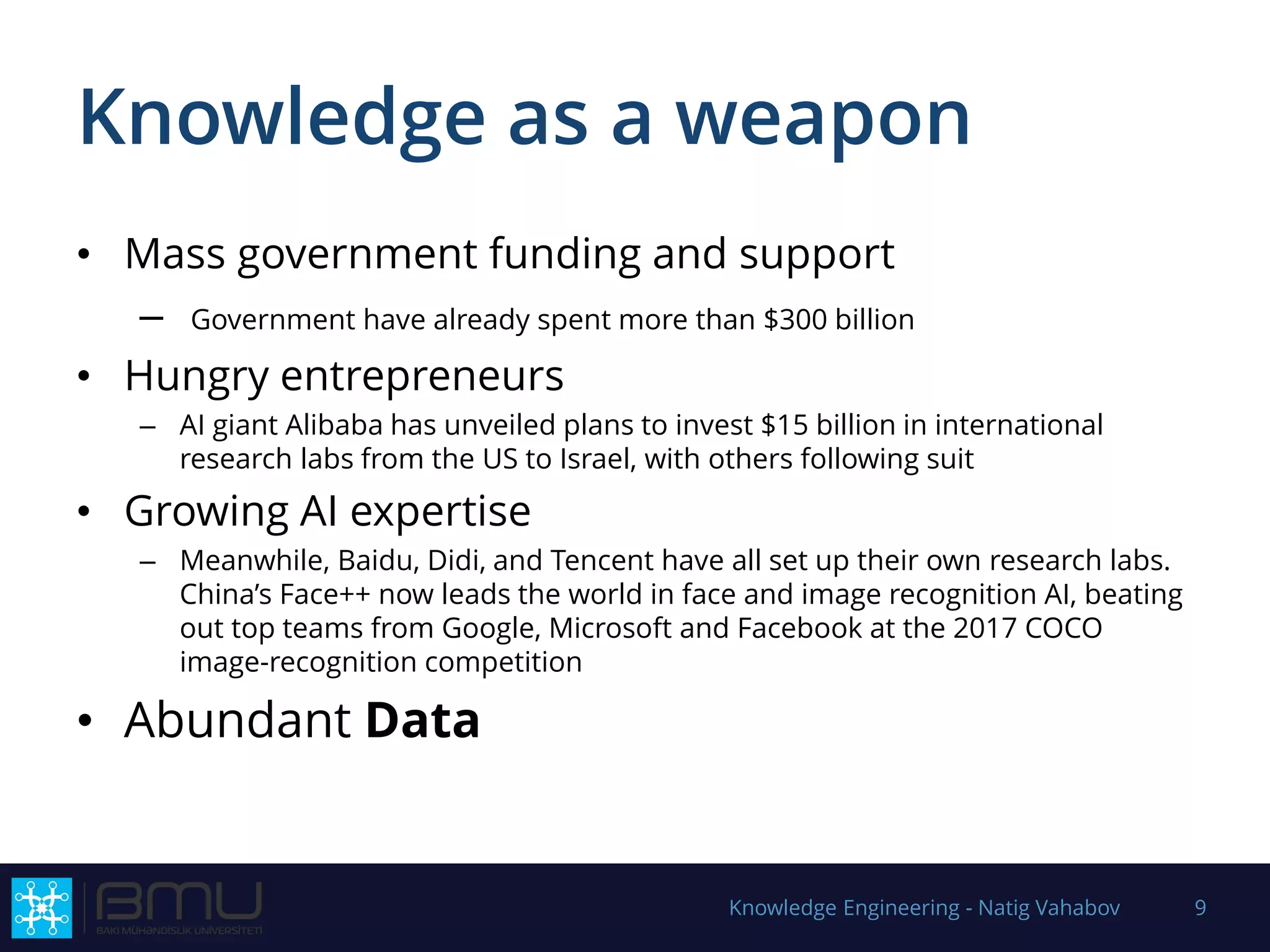 Knowledge as a weapon
• Mass government funding and support
– Government have already spent more than $300 billion
• Hungry entrepreneurs
– AI giant Alibaba has unveiled plans to invest $15 billion in international
research labs from the US to Israel, with others following suit
• Growing AI expertise
– Meanwhile, Baidu, Didi, and Tencent have all set up their own research labs.
China’s Face++ now leads the world in face and image recognition AI, beating
out top teams from Google, Microsoft and Facebook at the 2017 COCO
image-recognition competition
• Abundant Data
Knowledge Engineering - Natig Vahabov 9
 