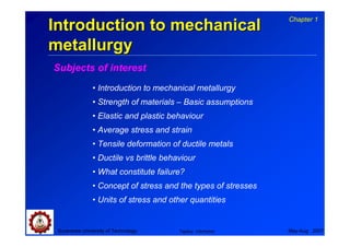 Chapter 1
Introduction to mechanical
metallurgy
Subjects of interest
               • Introduction to mechanical metallurgy
               • Strength of materials – Basic assumptions
               • Elastic and plastic behaviour
               • Average stress and strain
               • Tensile deformation of ductile metals
               • Ductile vs brittle behaviour
               • What constitute failure?
               • Concept of stress and the types of stresses
               • Units of stress and other quantities


 Suranaree University of Technology     Tapany Udomphol        May-Aug 2007
 