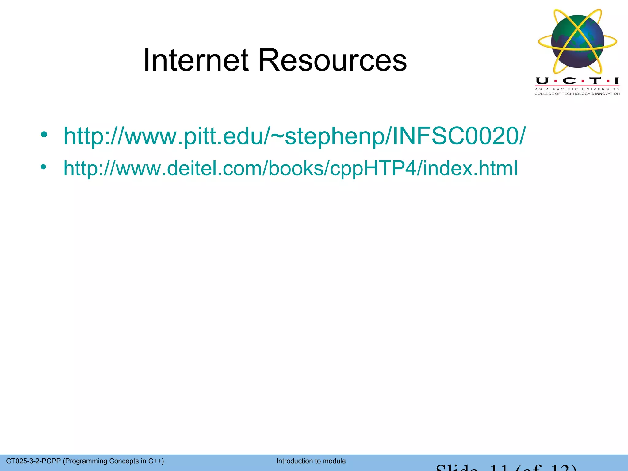 Internet Resources

         • http://www.pitt.edu/~stephenp/INFSC0020/
         • http://www.deitel.com/books/cppHTP4/index.html




CT025-3-2-PCPP (Programming Concepts in C++)   Introduction to module
 