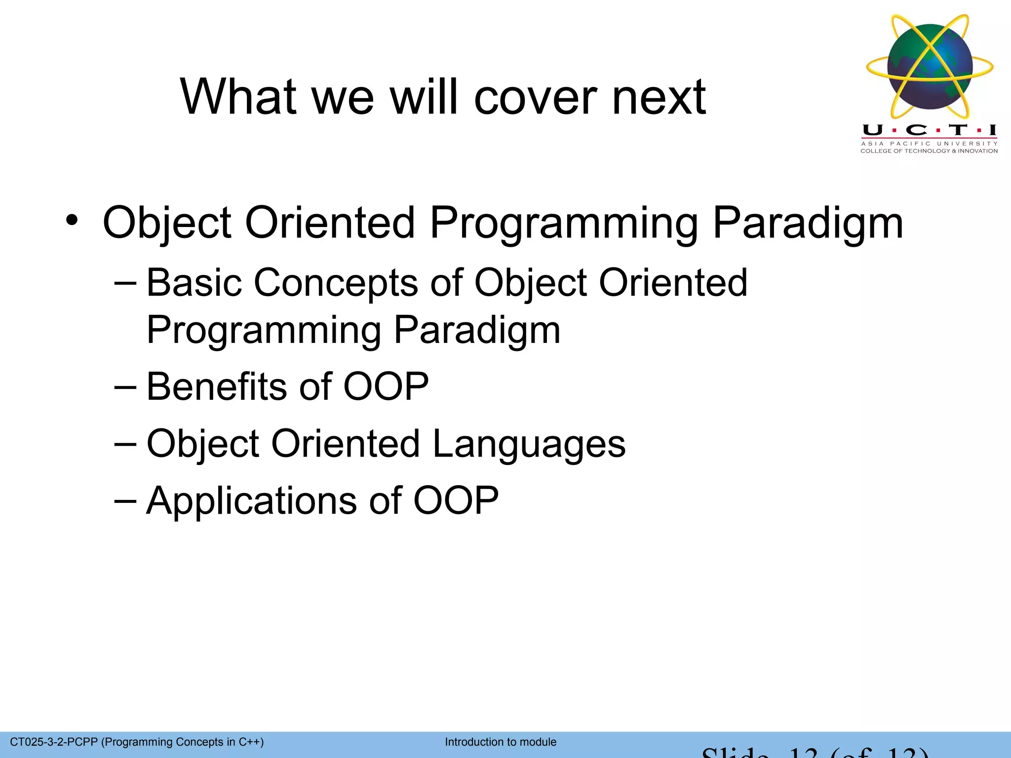 What we will cover next

         • Object Oriented Programming Paradigm
                  – Basic Concepts of Object Oriented
                    Programming Paradigm
                  – Benefits of OOP
                  – Object Oriented Languages
                  – Applications of OOP




CT025-3-2-PCPP (Programming Concepts in C++)   Introduction to module
 