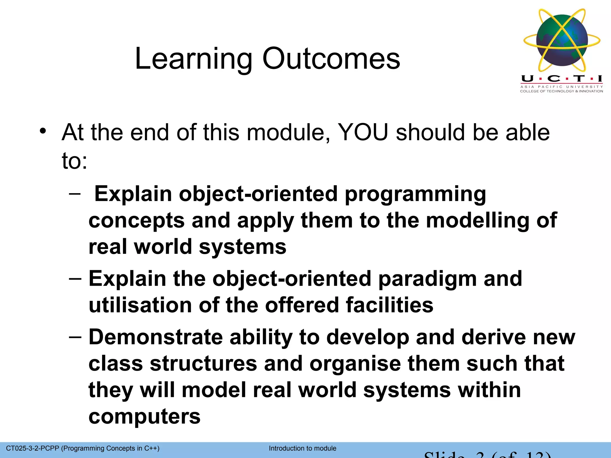 Learning Outcomes

         • At the end of this module, YOU should be able
           to:
                  – Explain object-oriented programming
                    concepts and apply them to the modelling of
                    real world systems
                  – Explain the object-oriented paradigm and
                    utilisation of the offered facilities
                  – Demonstrate ability to develop and derive new
                    class structures and organise them such that
                    they will model real world systems within
                    computers
CT025-3-2-PCPP (Programming Concepts in C++)   Introduction to module
 