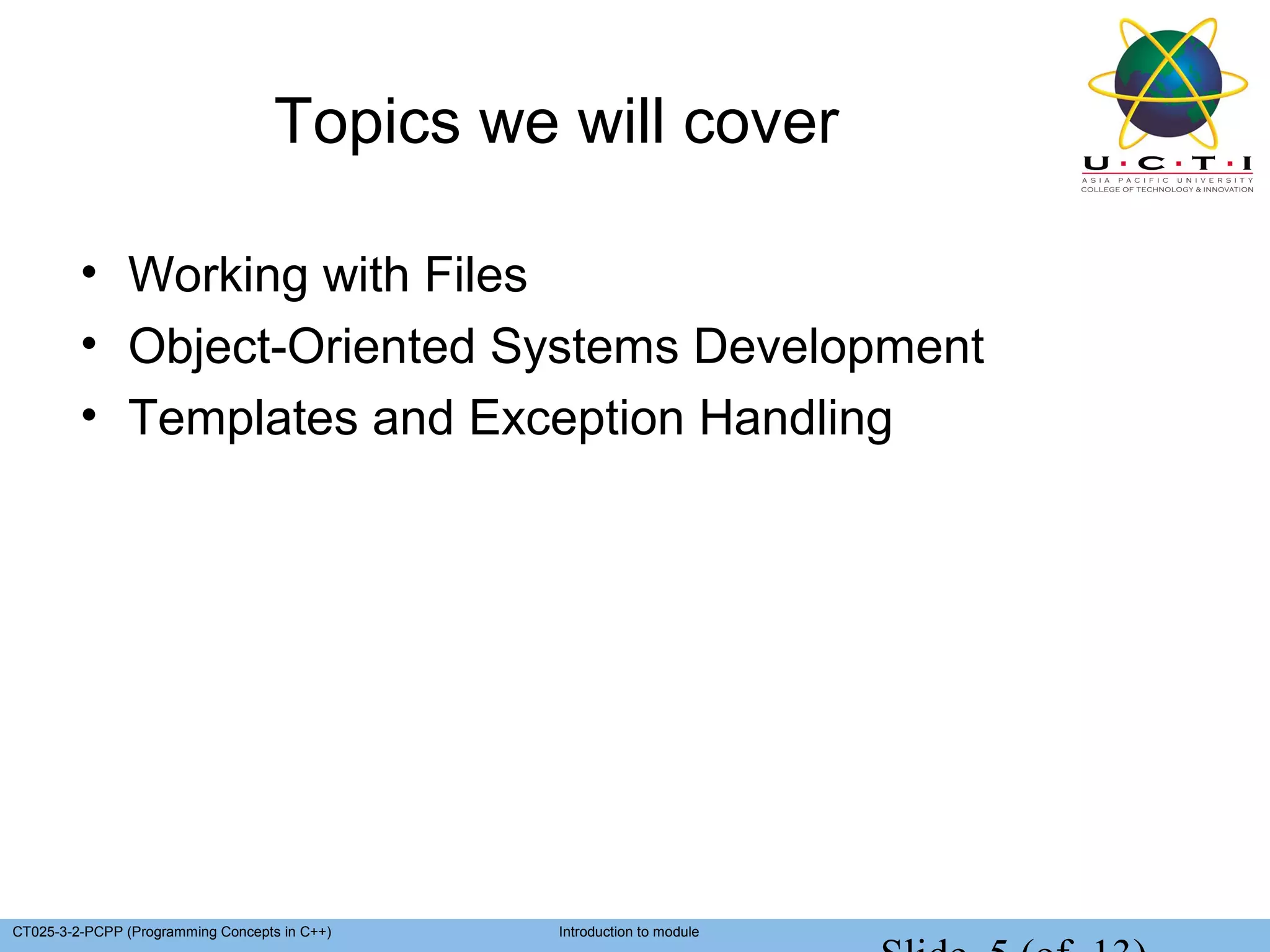 Topics we will cover

         • Working with Files
         • Object-Oriented Systems Development
         • Templates and Exception Handling




CT025-3-2-PCPP (Programming Concepts in C++)   Introduction to module
 