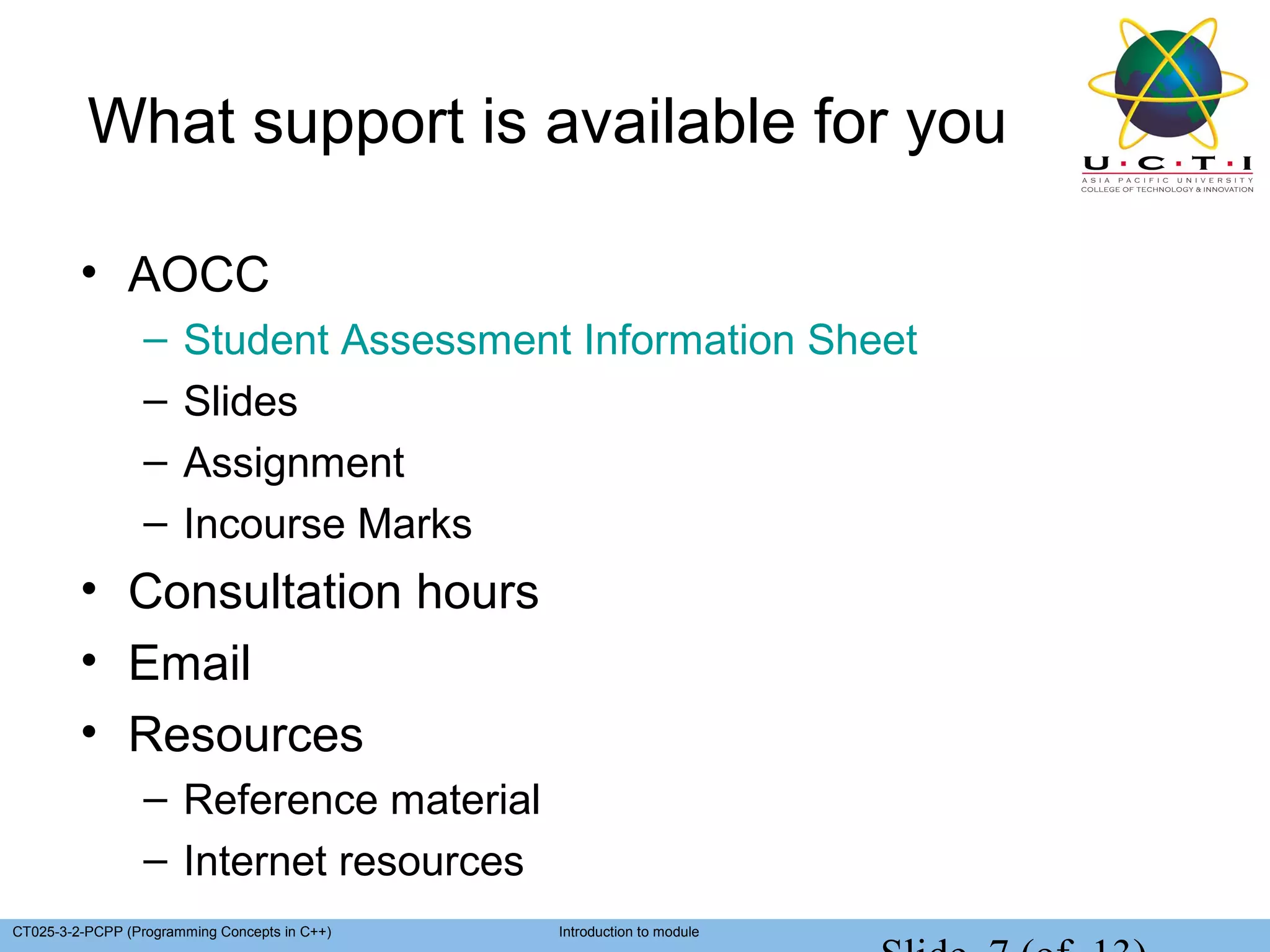 What support is available for you

         • AOCC
                  –    Student Assessment Information Sheet
                  –    Slides
                  –    Assignment
                  –    Incourse Marks
         • Consultation hours
         • Email
         • Resources
                  – Reference material
                  – Internet resources
CT025-3-2-PCPP (Programming Concepts in C++)   Introduction to module
 