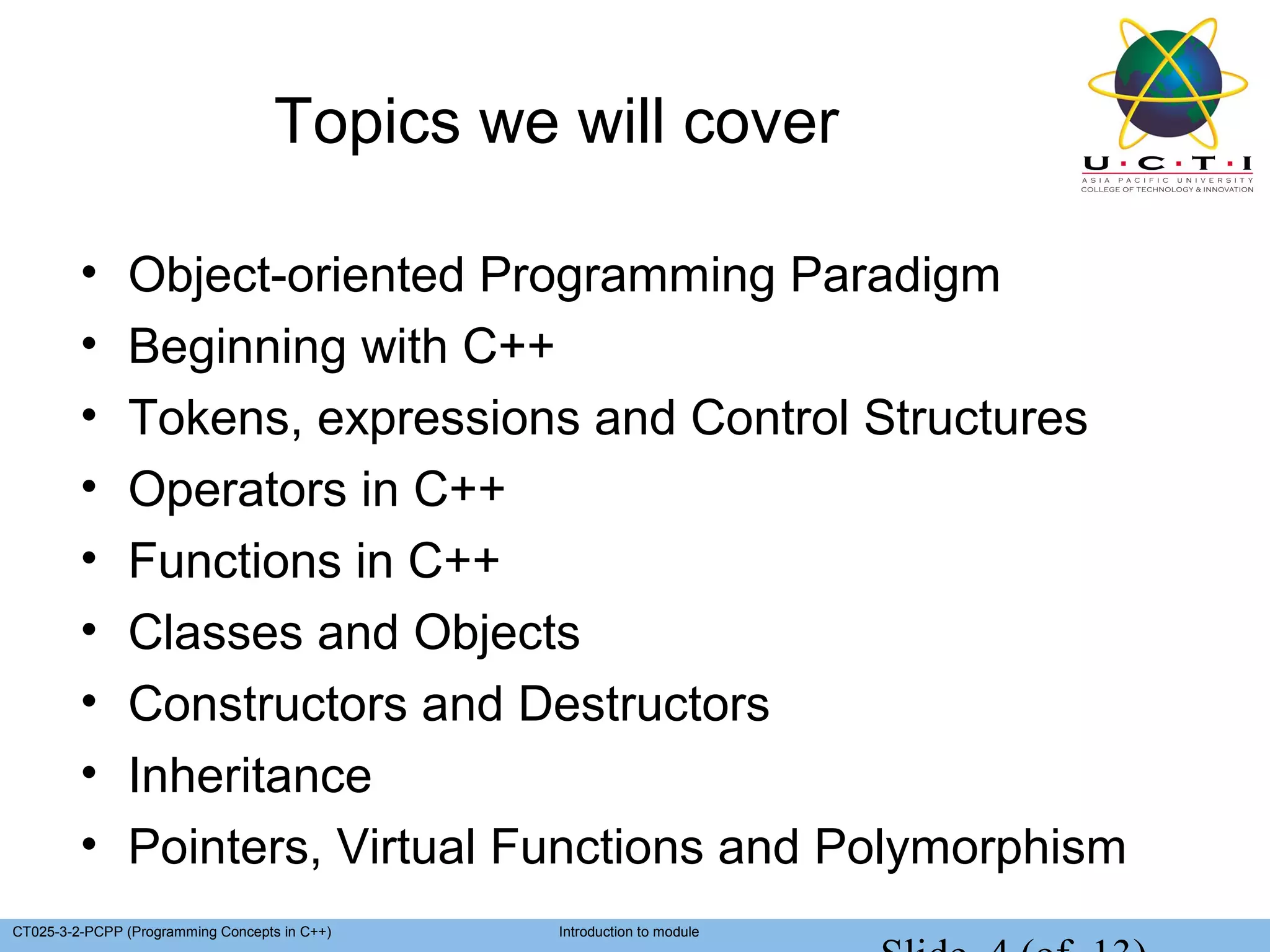 Topics we will cover

         •     Object-oriented Programming Paradigm
         •     Beginning with C++
         •     Tokens, expressions and Control Structures
         •     Operators in C++
         •     Functions in C++
         •     Classes and Objects
         •     Constructors and Destructors
         •     Inheritance
         •     Pointers, Virtual Functions and Polymorphism
CT025-3-2-PCPP (Programming Concepts in C++)   Introduction to module
 