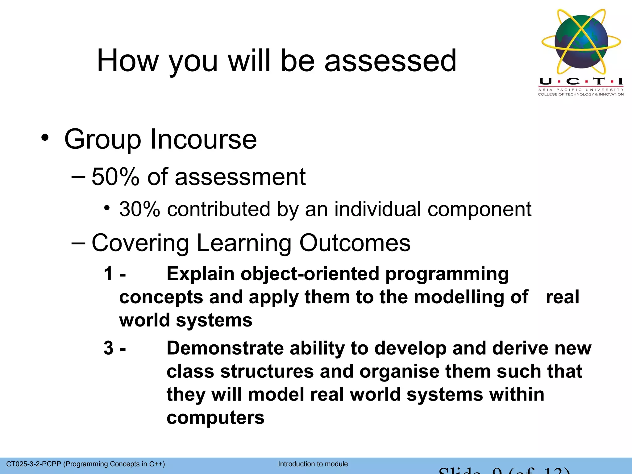 How you will be assessed

         • Group Incourse
                  – 50% of assessment
                          • 30% contributed by an individual component
                  – Covering Learning Outcomes
                          1-    Explain object-oriented programming
                           concepts and apply them to the modelling of real
                           world systems
                          3-    Demonstrate ability to develop and derive new
                                class structures and organise them such that
                                they will model real world systems within
                                computers

CT025-3-2-PCPP (Programming Concepts in C++)   Introduction to module
 