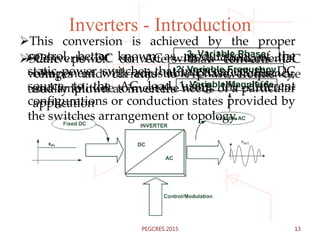 Inverters - Introduction
2. Variable Frequency
3. Variable Phase
1. Variable Magnitude
Static power converters that converts DC
voltages and currents to AC waveforms are
usually known as inverters
Converts DC to AC with a fundamental
component with adjustable phase, frequency,
and amplitude to meet the needs of a particular
application
This conversion is achieved by the proper
control, better known as modulation, of the
static power switches that interconnect the DC
source to the AC load using the different
configurations or conduction states provided by
the switches arrangement or topology.
13PEGCRES 2015
 