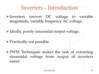 Inverters - Introduction
 Inverters convert DC voltage to variable
magnitude, variable frequency AC voltage.
 Ideally, purely sinusoidal output voltage.
 Practically not possible.
 PWM Techniques makes the task of extracting
sinusoidal voltage from output of inverters
easier.
14PEGCRES 2015
 