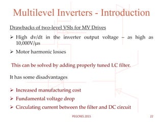 Multilevel Inverters - Introduction
Drawbacks of two-level VSIs for MV Drives
 High dv/dt in the inverter output voltage – as high as
10,000V/µs
 Motor harmonic losses
This can be solved by adding properly tuned LC filter.
It has some disadvantages
 Increased manufacturing cost
 Fundamental voltage drop
 Circulating current between the filter and DC circuit
22PEGCRES 2015
 