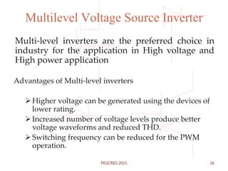 Multilevel Voltage Source Inverter
Multi-level inverters are the preferred choice in
industry for the application in High voltage and
High power application
Advantages of Multi-level inverters
Higher voltage can be generated using the devices of
lower rating.
Increased number of voltage levels produce better
voltage waveforms and reduced THD.
Switching frequency can be reduced for the PWM
operation.
26PEGCRES 2015
 