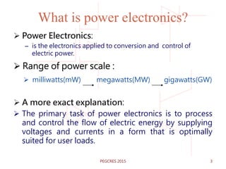 What is power electronics?
 Power Electronics:
– is the electronics applied to conversion and control of
electric power.
 Range of power scale :
 milliwatts(mW) megawatts(MW) gigawatts(GW)
 A more exact explanation:
 The primary task of power electronics is to process
and control the flow of electric energy by supplying
voltages and currents in a form that is optimally
suited for user loads.
PEGCRES 2015 3
 