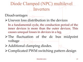 Diode Clamped (NPC) multilevel
Inverters
Disadvantages
Uneven loss distribution in the devices
In a fundamental cycle, the conduction period of the
inner devices is more than the outer devices. This
causes unequal losses in devices in a leg.
The fluctuation of the dc bus midpoint
voltage
Additional clamping diodes.
Complicated PWM switching pattern design
37PEGCRES 2015
 
