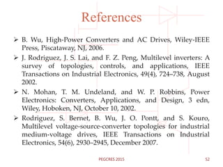 References
 B. Wu, High-Power Converters and AC Drives, Wiley-IEEE
Press, Piscataway, NJ, 2006.
 J. Rodriguez, J. S. Lai, and F. Z. Peng, Multilevel inverters: A
survey of topologies, controls, and applications, IEEE
Transactions on Industrial Electronics, 49(4), 724–738, August
2002.
 N. Mohan, T. M. Undeland, and W. P. Robbins, Power
Electronics: Converters, Applications, and Design, 3 edn,
Wiley, Hoboken, NJ, October 10, 2002.
 Rodriguez, S. Bernet, B. Wu, J. O. Pontt, and S. Kouro,
Multilevel voltage-source-converter topologies for industrial
medium-voltage drives, IEEE Transactions on Industrial
Electronics, 54(6), 2930–2945, December 2007.
52PEGCRES 2015
 
