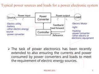 Typical power sources and loads for a power electronic system
 The task of power electronics has been recently
extended to also ensuring the currents and power
consumed by power converters and loads to meet
the requirement of electric energy sources.
-Electric Motor
-light
-heating
-power converter
-other electric or
electronic equipment
Power
Converter
Source
Power input Power output
Load
Controller
Reference
-Electric utility
-battery
-other electric energy
source
-power converter
Vi ii io Vo
Feedback/
Feed forward
7PEGCRES 2015
 
