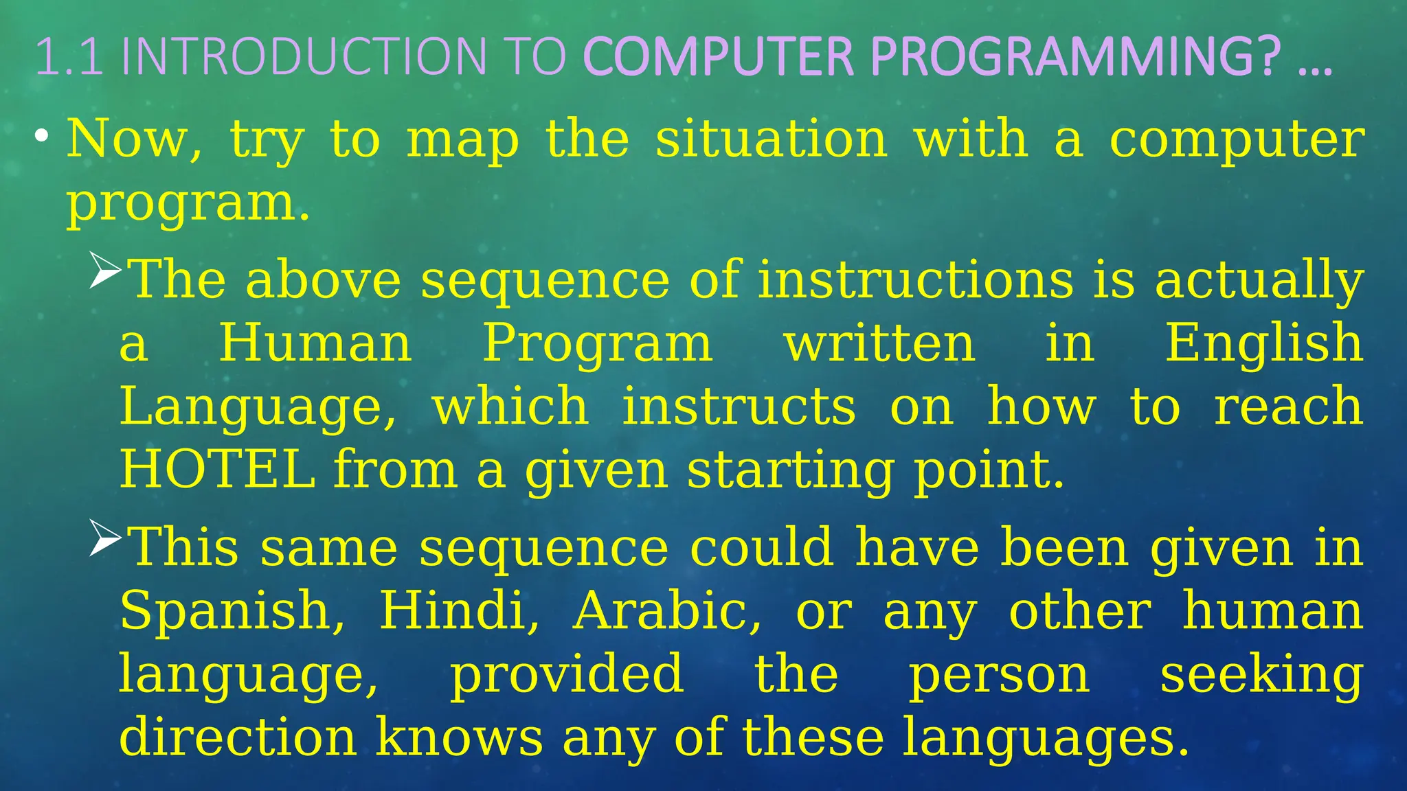 1.1 INTRODUCTION TO COMPUTER PROGRAMMING? …
• Now, try to map the situation with a computer
program.
The above sequence of instructions is actually
a Human Program written in English
Language, which instructs on how to reach
HOTEL from a given starting point.
This same sequence could have been given in
Spanish, Hindi, Arabic, or any other human
language, provided the person seeking
direction knows any of these languages.
 