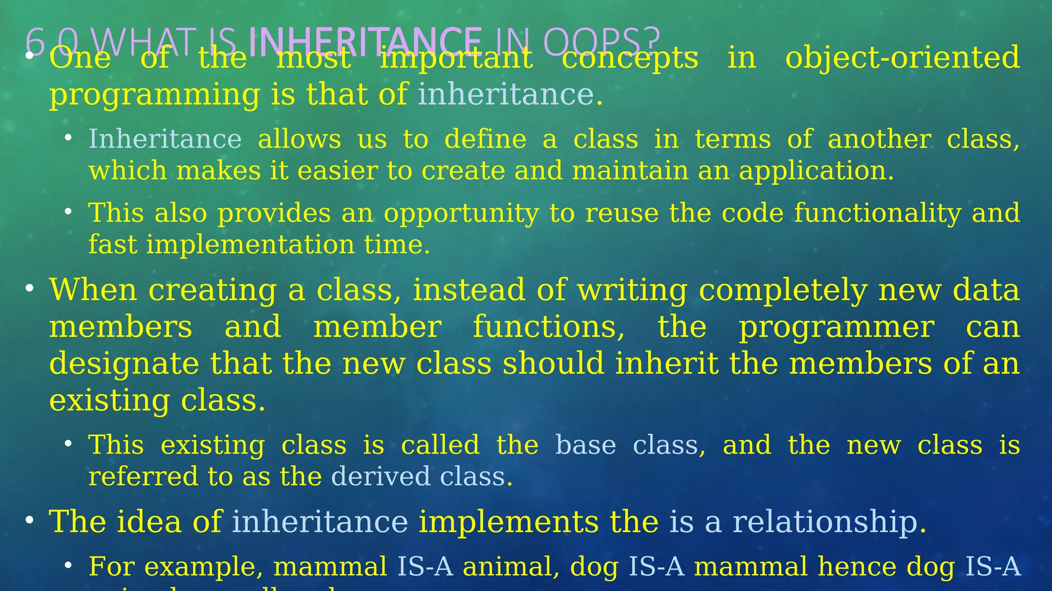 6.0 WHAT IS INHERITANCE IN OOPS? …
• One of the most important concepts in object-oriented
programming is that of inheritance.
• Inheritance allows us to define a class in terms of another class,
which makes it easier to create and maintain an application.
• This also provides an opportunity to reuse the code functionality and
fast implementation time.
• When creating a class, instead of writing completely new data
members and member functions, the programmer can
designate that the new class should inherit the members of an
existing class.
• This existing class is called the base class, and the new class is
referred to as the derived class.
• The idea of inheritance implements the is a relationship.
• For example, mammal IS-A animal, dog IS-A mammal hence dog IS-A
 